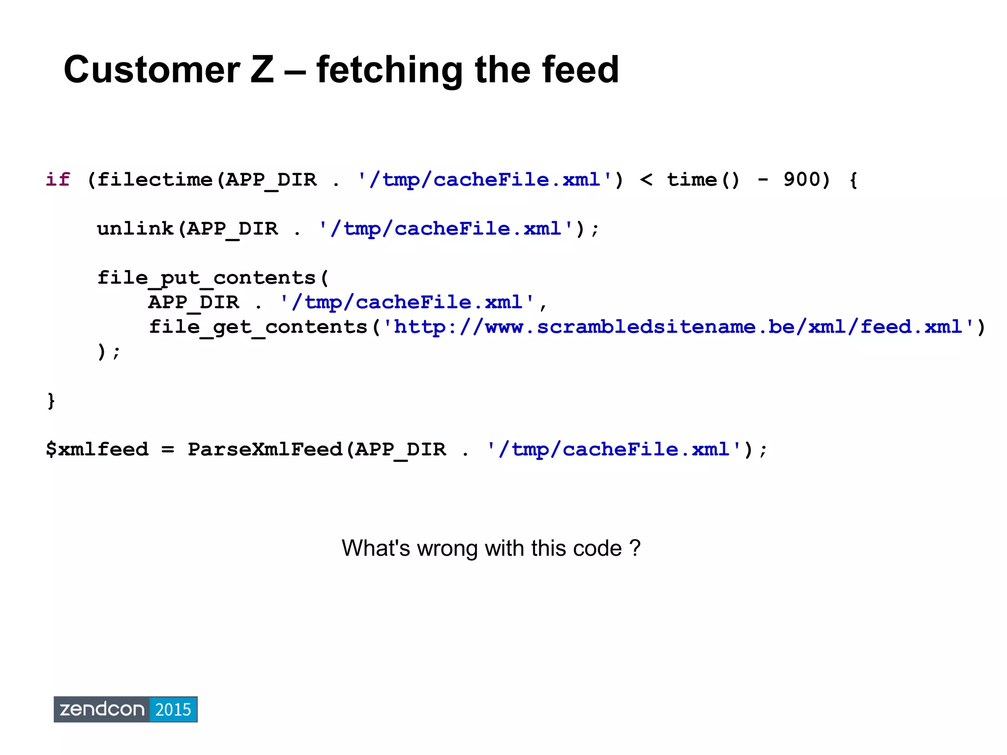 Customer Z – fetching the feed
if (filectime(APP_DIR . '/tmp/cacheFile.xml') < time() - 900) {
unlink(APP_DIR . '/tmp/cacheFile.xml');
file_put_contents(
APP_DIR . '/tmp/cacheFile.xml',
file_get_contents('http://www.scrambledsitename.be/xml/feed.xml')
);
}
$xmlfeed = ParseXmlFeed(APP_DIR . '/tmp/cacheFile.xml');
What's wrong with this code ?
 