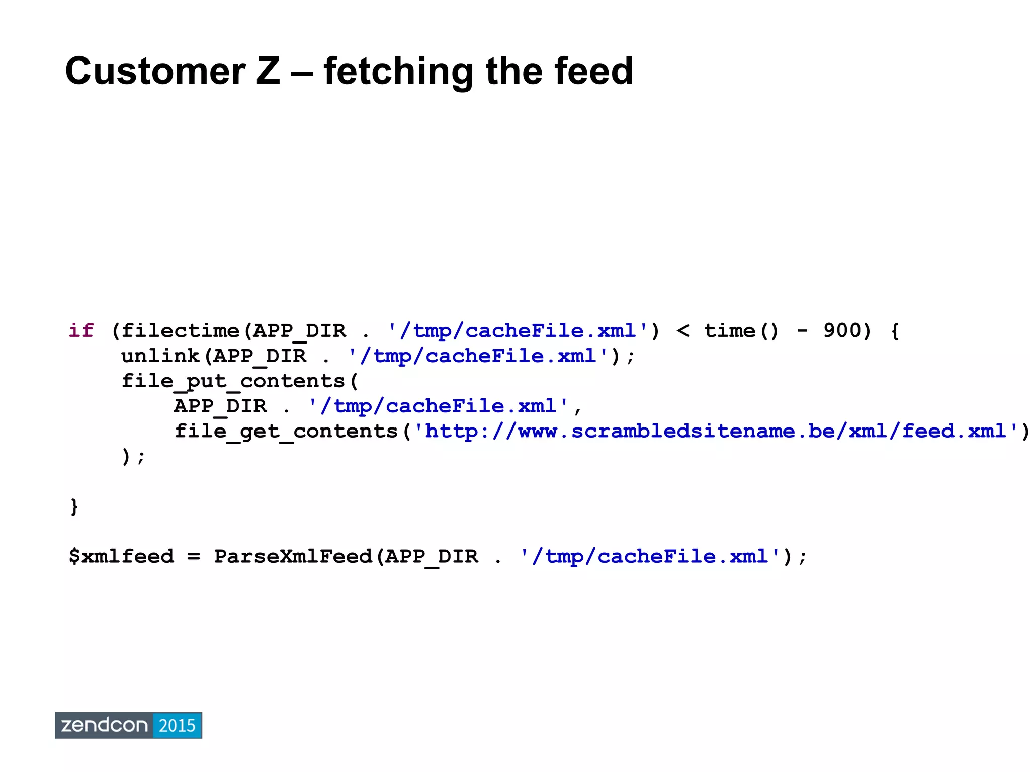 Customer Z – fetching the feed
if (filectime(APP_DIR . '/tmp/cacheFile.xml') < time() - 900) {
unlink(APP_DIR . '/tmp/cacheFile.xml');
file_put_contents(
APP_DIR . '/tmp/cacheFile.xml',
file_get_contents('http://www.scrambledsitename.be/xml/feed.xml')
);
}
$xmlfeed = ParseXmlFeed(APP_DIR . '/tmp/cacheFile.xml');
 
