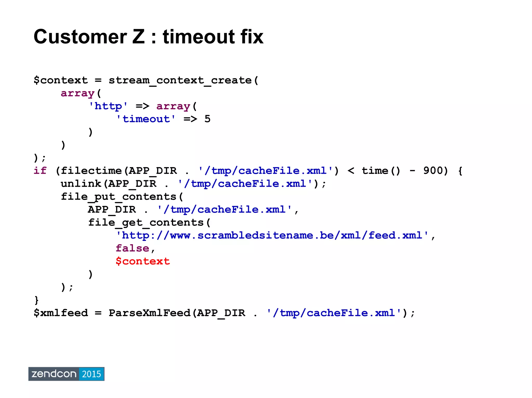 Customer Z : timeout fix
$context = stream_context_create(
array(
'http' => array(
'timeout' => 5
)
)
);
if (filectime(APP_DIR . '/tmp/cacheFile.xml') < time() - 900) {
unlink(APP_DIR . '/tmp/cacheFile.xml');
file_put_contents(
APP_DIR . '/tmp/cacheFile.xml',
file_get_contents(
'http://www.scrambledsitename.be/xml/feed.xml',
false,
$context
)
);
}
$xmlfeed = ParseXmlFeed(APP_DIR . '/tmp/cacheFile.xml');
 