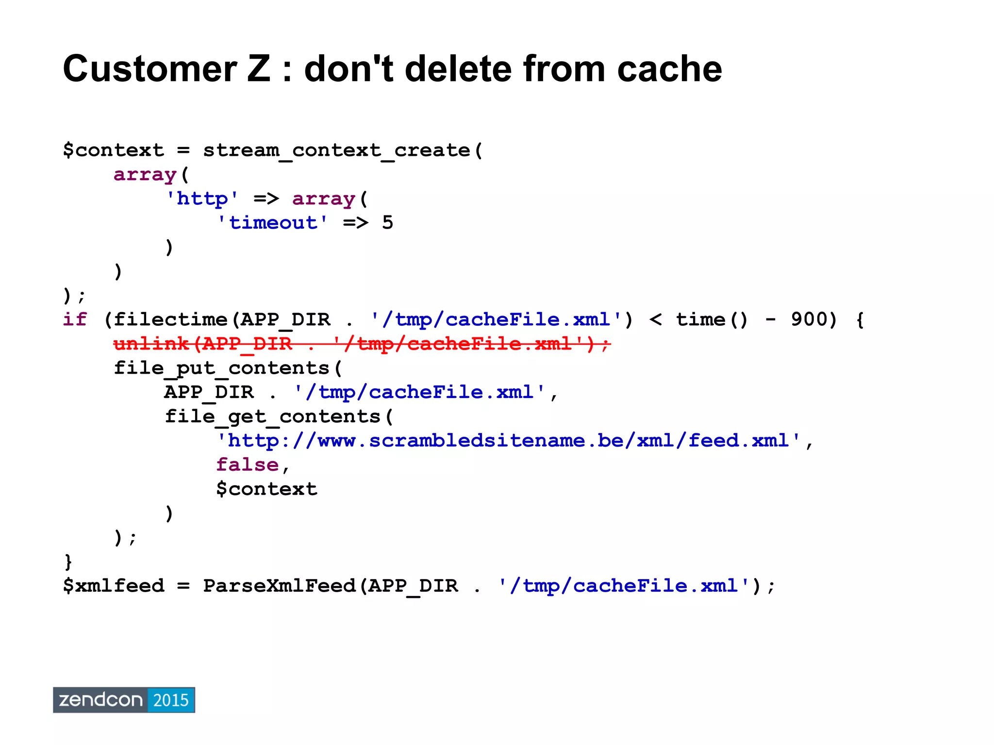 Customer Z : don't delete from cache
$context = stream_context_create(
array(
'http' => array(
'timeout' => 5
)
)
);
if (filectime(APP_DIR . '/tmp/cacheFile.xml') < time() - 900) {
unlink(APP_DIR . '/tmp/cacheFile.xml');
file_put_contents(
APP_DIR . '/tmp/cacheFile.xml',
file_get_contents(
'http://www.scrambledsitename.be/xml/feed.xml',
false,
$context
)
);
}
$xmlfeed = ParseXmlFeed(APP_DIR . '/tmp/cacheFile.xml');
 