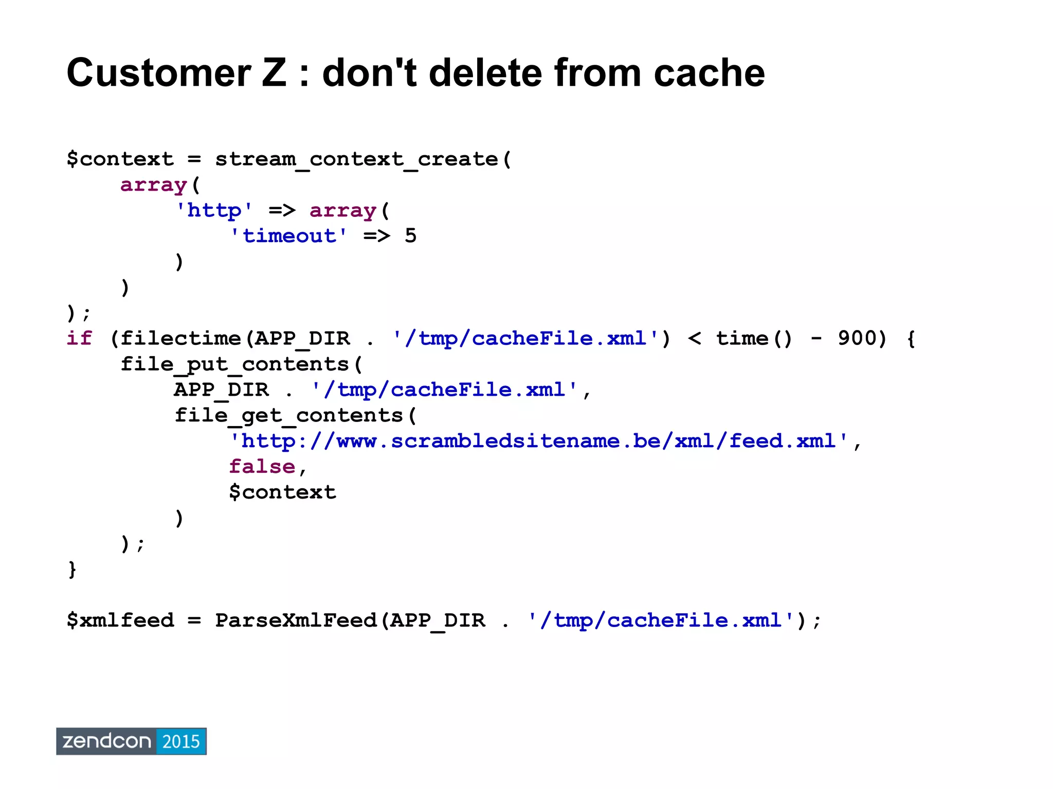 Customer Z : don't delete from cache
$context = stream_context_create(
array(
'http' => array(
'timeout' => 5
)
)
);
if (filectime(APP_DIR . '/tmp/cacheFile.xml') < time() - 900) {
file_put_contents(
APP_DIR . '/tmp/cacheFile.xml',
file_get_contents(
'http://www.scrambledsitename.be/xml/feed.xml',
false,
$context
)
);
}
$xmlfeed = ParseXmlFeed(APP_DIR . '/tmp/cacheFile.xml');
 