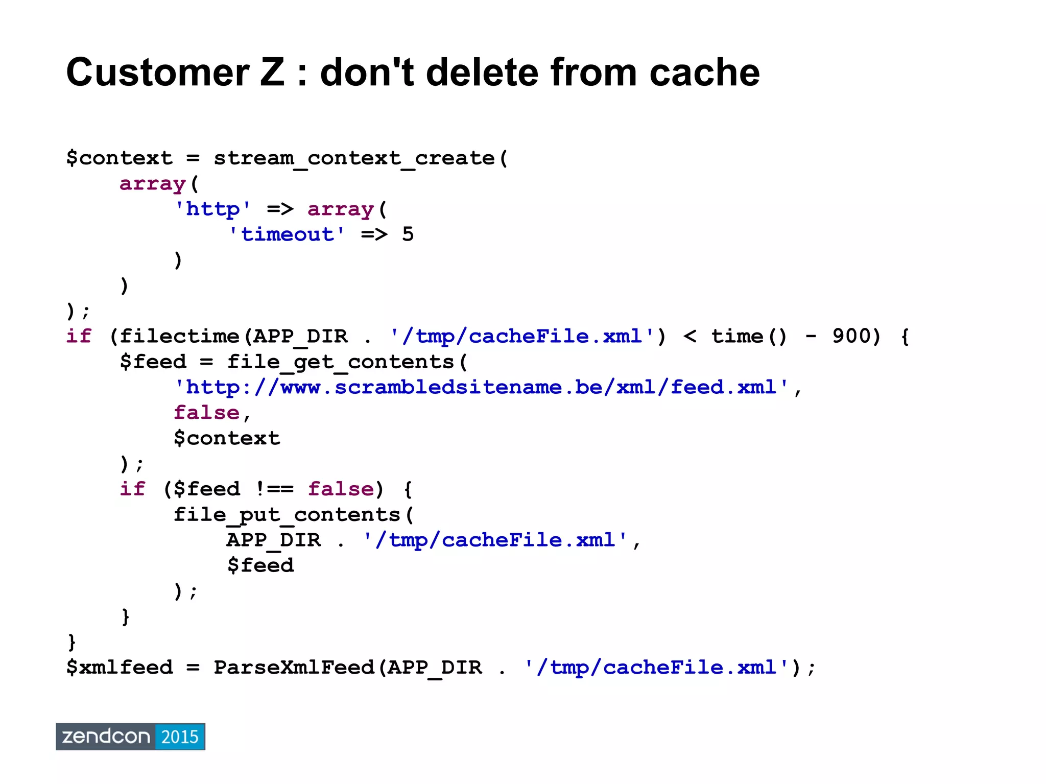Customer Z : don't delete from cache
$context = stream_context_create(
array(
'http' => array(
'timeout' => 5
)
)
);
if (filectime(APP_DIR . '/tmp/cacheFile.xml') < time() - 900) {
$feed = file_get_contents(
'http://www.scrambledsitename.be/xml/feed.xml',
false,
$context
);
if ($feed !== false) {
file_put_contents(
APP_DIR . '/tmp/cacheFile.xml',
$feed
);
}
}
$xmlfeed = ParseXmlFeed(APP_DIR . '/tmp/cacheFile.xml');
 