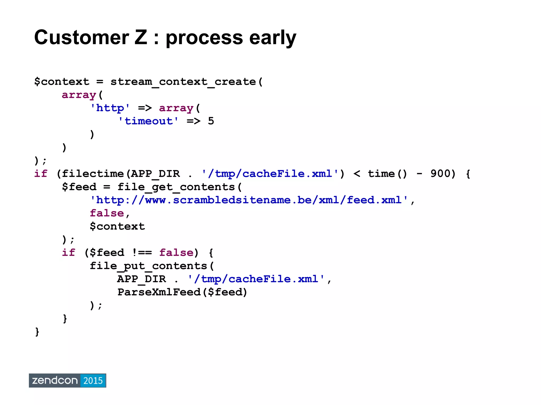 Customer Z : process early
$context = stream_context_create(
array(
'http' => array(
'timeout' => 5
)
)
);
if (filectime(APP_DIR . '/tmp/cacheFile.xml') < time() - 900) {
$feed = file_get_contents(
'http://www.scrambledsitename.be/xml/feed.xml',
false,
$context
);
if ($feed !== false) {
file_put_contents(
APP_DIR . '/tmp/cacheFile.xml',
ParseXmlFeed($feed)
);
}
}
 