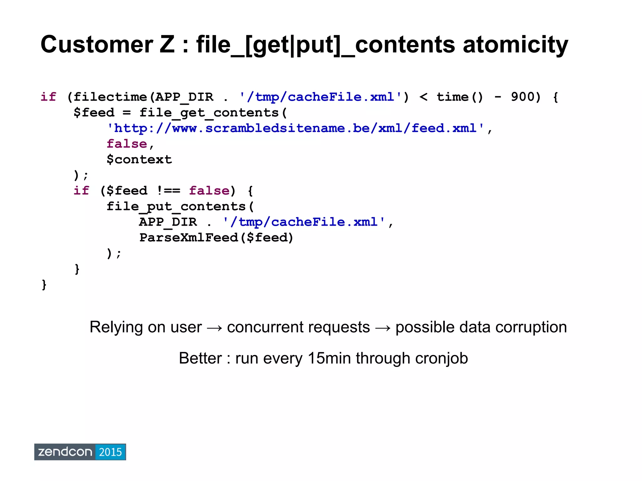 Customer Z : file_[get|put]_contents atomicity
if (filectime(APP_DIR . '/tmp/cacheFile.xml') < time() - 900) {
$feed = file_get_contents(
'http://www.scrambledsitename.be/xml/feed.xml',
false,
$context
);
if ($feed !== false) {
file_put_contents(
APP_DIR . '/tmp/cacheFile.xml',
ParseXmlFeed($feed)
);
}
}
Relying on user → concurrent requests → possible data corruption
Better : run every 15min through cronjob
 