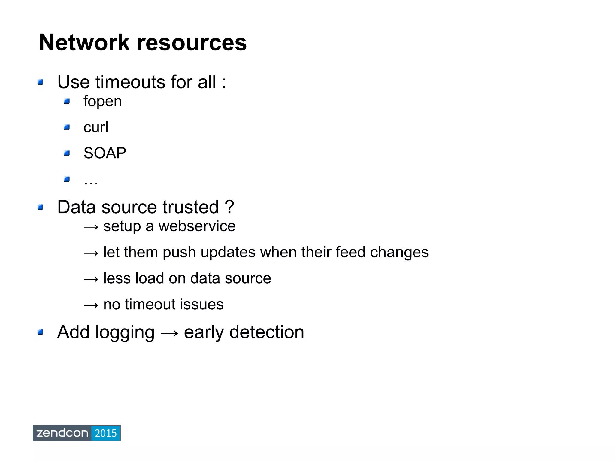 Network resources
Use timeouts for all :
fopen
curl
SOAP
…
Data source trusted ?
→ setup a webservice
→ let them push updates when their feed changes
→ less load on data source
→ no timeout issues
Add logging → early detection
 