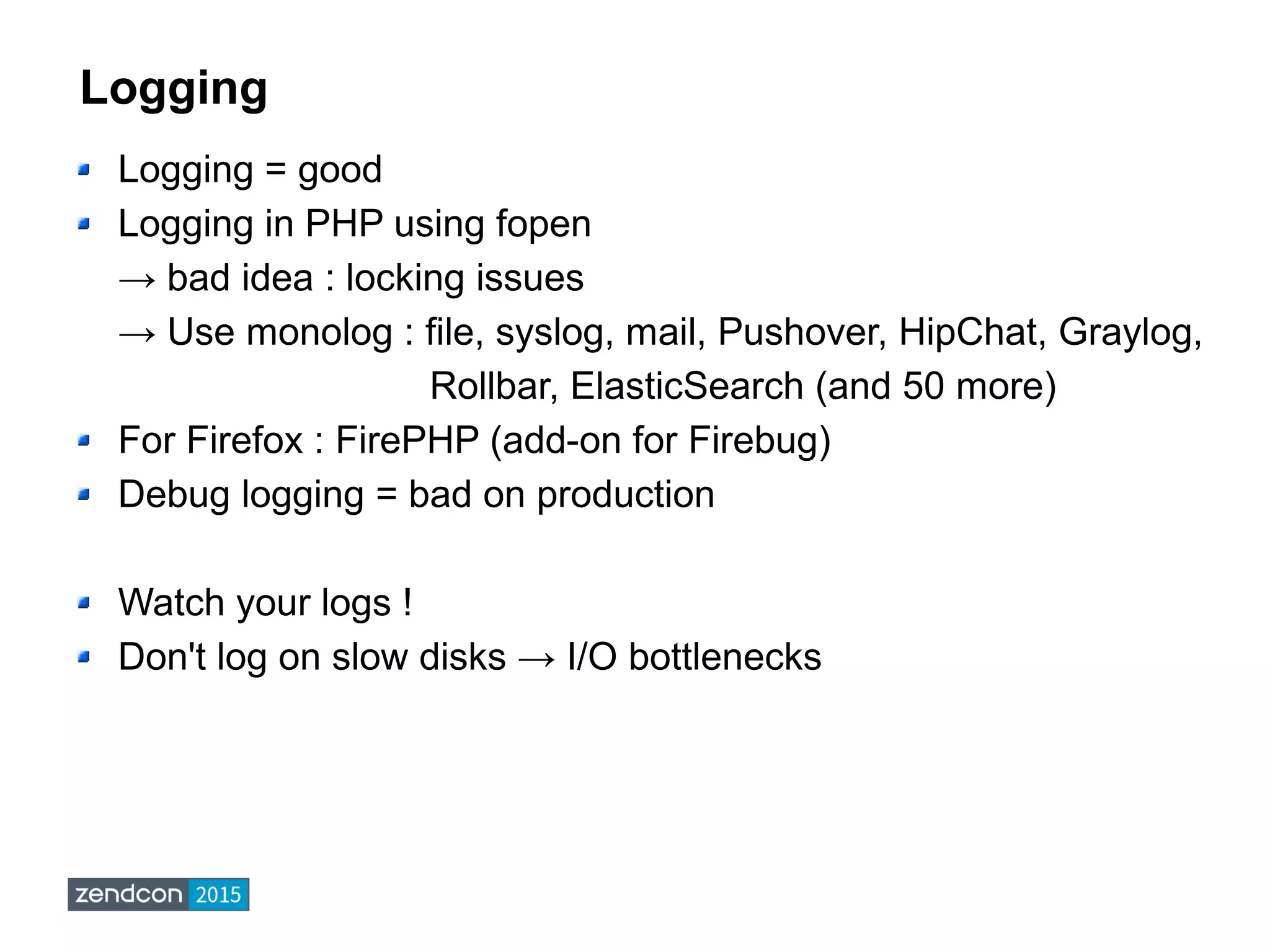 Logging
Logging = good
Logging in PHP using fopen
→ bad idea : locking issues
→ Use monolog : file, syslog, mail, Pushover, HipChat, Graylog,
Rollbar, ElasticSearch (and 50 more)
For Firefox : FirePHP (add-on for Firebug)
Debug logging = bad on production
Watch your logs !
Don't log on slow disks → I/O bottlenecks
 