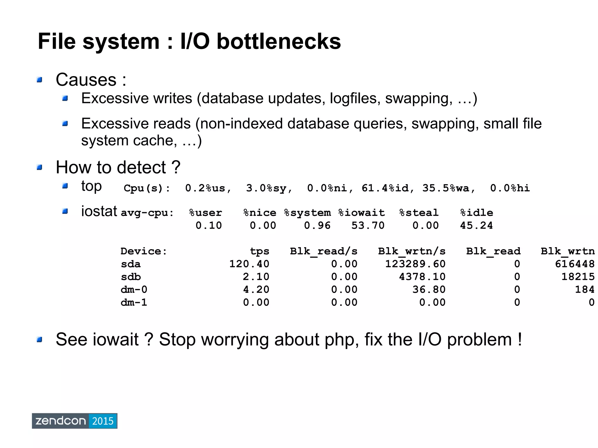 File system : I/O bottlenecks
Causes :
Excessive writes (database updates, logfiles, swapping, …)
Excessive reads (non-indexed database queries, swapping, small file
system cache, …)
How to detect ?
top
iostat
See iowait ? Stop worrying about php, fix the I/O problem !
Cpu(s): 0.2%us, 3.0%sy, 0.0%ni, 61.4%id, 35.5%wa, 0.0%hi
avg-cpu: %user %nice %system %iowait %steal %idle
0.10 0.00 0.96 53.70 0.00 45.24
Device: tps Blk_read/s Blk_wrtn/s Blk_read Blk_wrtn
sda 120.40 0.00 123289.60 0 616448
sdb 2.10 0.00 4378.10 0 18215
dm-0 4.20 0.00 36.80 0 184
dm-1 0.00 0.00 0.00 0 0
 