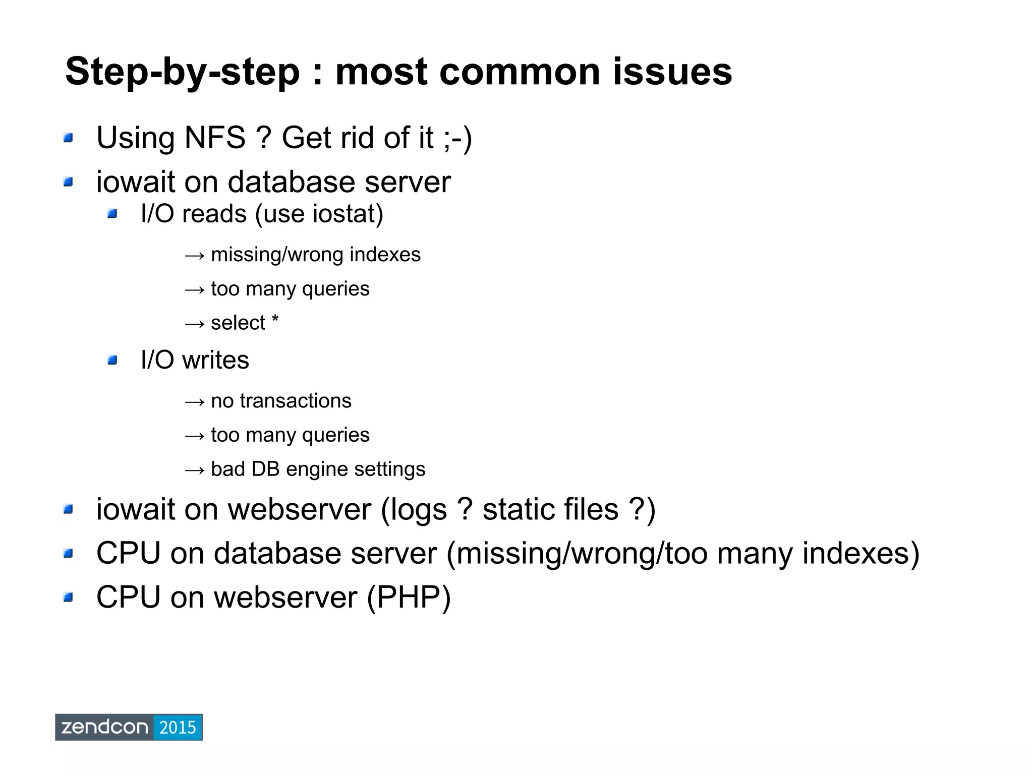 Step-by-step : most common issues
Using NFS ? Get rid of it ;-)
iowait on database server
I/O reads (use iostat)
→ missing/wrong indexes
→ too many queries
→ select *
I/O writes
→ no transactions
→ too many queries
→ bad DB engine settings
iowait on webserver (logs ? static files ?)
CPU on database server (missing/wrong/too many indexes)
CPU on webserver (PHP)
 
