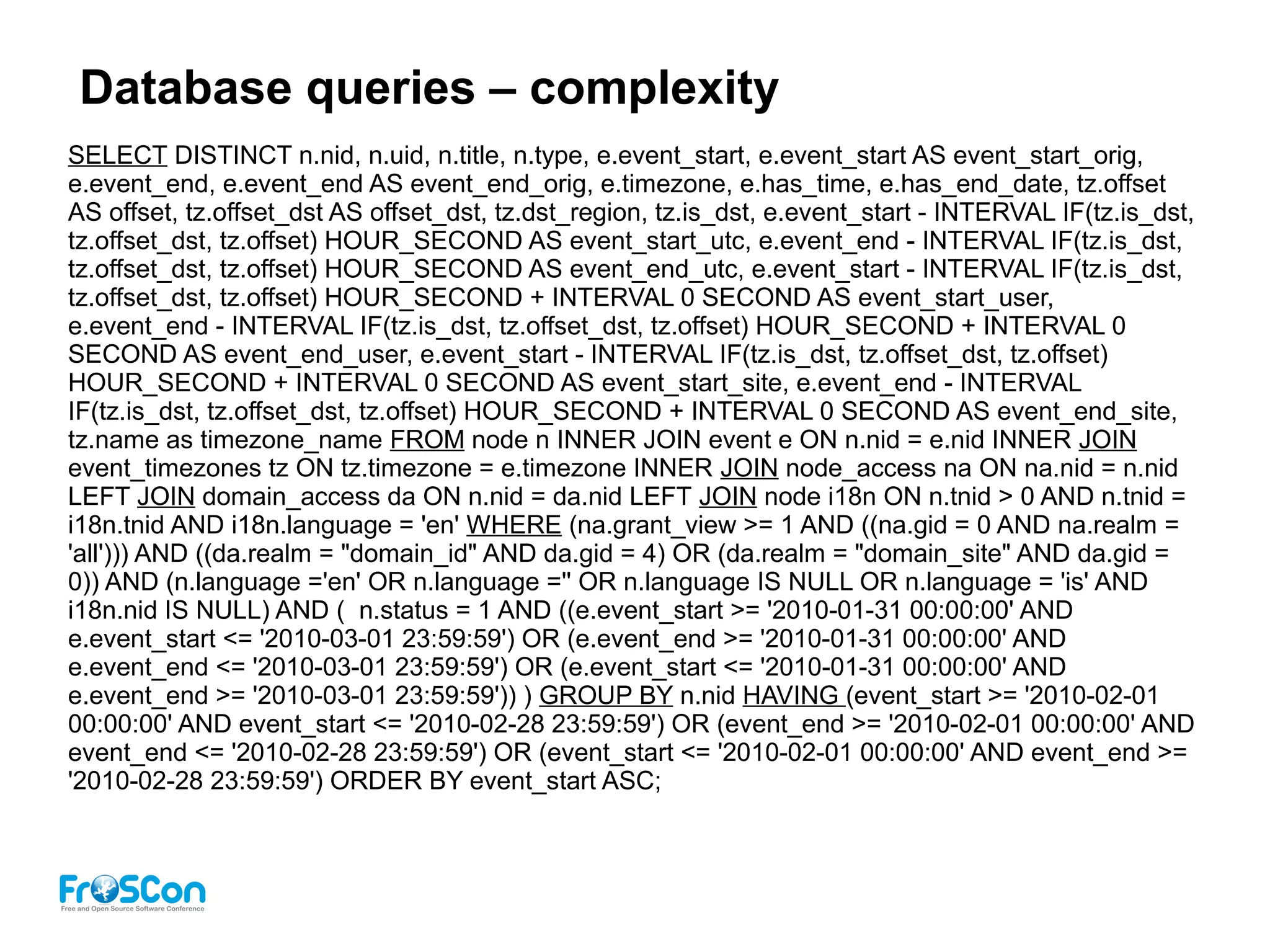 Database queries – complexity
SELECT DISTINCT n.nid, n.uid, n.title, n.type, e.event_start, e.event_start AS event_start_orig,
e.event_end, e.event_end AS event_end_orig, e.timezone, e.has_time, e.has_end_date, tz.offset
AS offset, tz.offset_dst AS offset_dst, tz.dst_region, tz.is_dst, e.event_start - INTERVAL IF(tz.is_dst,
tz.offset_dst, tz.offset) HOUR_SECOND AS event_start_utc, e.event_end - INTERVAL IF(tz.is_dst,
tz.offset_dst, tz.offset) HOUR_SECOND AS event_end_utc, e.event_start - INTERVAL IF(tz.is_dst,
tz.offset_dst, tz.offset) HOUR_SECOND + INTERVAL 0 SECOND AS event_start_user,
e.event_end - INTERVAL IF(tz.is_dst, tz.offset_dst, tz.offset) HOUR_SECOND + INTERVAL 0
SECOND AS event_end_user, e.event_start - INTERVAL IF(tz.is_dst, tz.offset_dst, tz.offset)
HOUR_SECOND + INTERVAL 0 SECOND AS event_start_site, e.event_end - INTERVAL
IF(tz.is_dst, tz.offset_dst, tz.offset) HOUR_SECOND + INTERVAL 0 SECOND AS event_end_site,
tz.name as timezone_name FROM node n INNER JOIN event e ON n.nid = e.nid INNER JOIN
event_timezones tz ON tz.timezone = e.timezone INNER JOIN node_access na ON na.nid = n.nid
LEFT JOIN domain_access da ON n.nid = da.nid LEFT JOIN node i18n ON n.tnid > 0 AND n.tnid =
i18n.tnid AND i18n.language = 'en' WHERE (na.grant_view >= 1 AND ((na.gid = 0 AND na.realm =
'all'))) AND ((da.realm = "domain_id" AND da.gid = 4) OR (da.realm = "domain_site" AND da.gid =
0)) AND (n.language ='en' OR n.language ='' OR n.language IS NULL OR n.language = 'is' AND
i18n.nid IS NULL) AND ( n.status = 1 AND ((e.event_start >= '2010-01-31 00:00:00' AND
e.event_start <= '2010-03-01 23:59:59') OR (e.event_end >= '2010-01-31 00:00:00' AND
e.event_end <= '2010-03-01 23:59:59') OR (e.event_start <= '2010-01-31 00:00:00' AND
e.event_end >= '2010-03-01 23:59:59')) ) GROUP BY n.nid HAVING (event_start >= '2010-02-01
00:00:00' AND event_start <= '2010-02-28 23:59:59') OR (event_end >= '2010-02-01 00:00:00' AND
event_end <= '2010-02-28 23:59:59') OR (event_start <= '2010-02-01 00:00:00' AND event_end >=
'2010-02-28 23:59:59') ORDER BY event_start ASC;
 