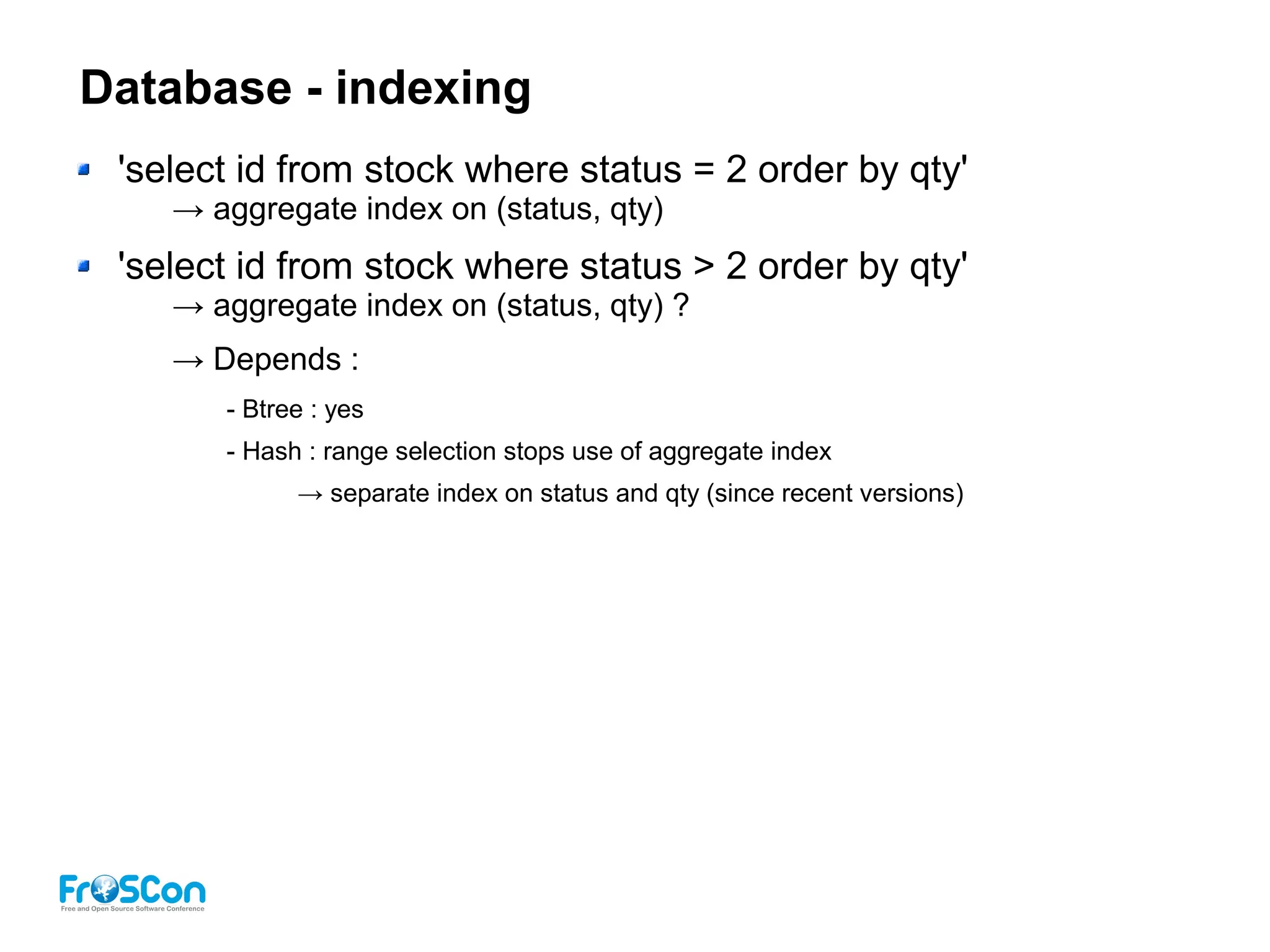 Database - indexing
'select id from stock where status = 2 order by qty'
→ aggregate index on (status, qty)
'select id from stock where status > 2 order by qty'
→ aggregate index on (status, qty) ?
→ Depends :
- Btree : yes
- Hash : range selection stops use of aggregate index
→ separate index on status and qty (since recent versions)
 