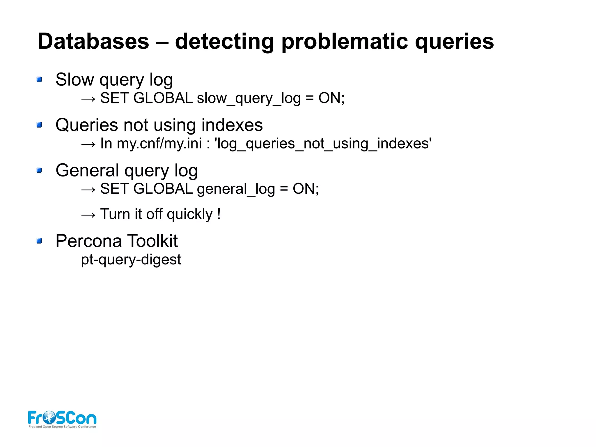 Databases – detecting problematic queries
Slow query log
→ SET GLOBAL slow_query_log = ON;
Queries not using indexes
→ In my.cnf/my.ini : 'log_queries_not_using_indexes'
General query log
→ SET GLOBAL general_log = ON;
→ Turn it off quickly !
Percona Toolkit
pt-query-digest
 