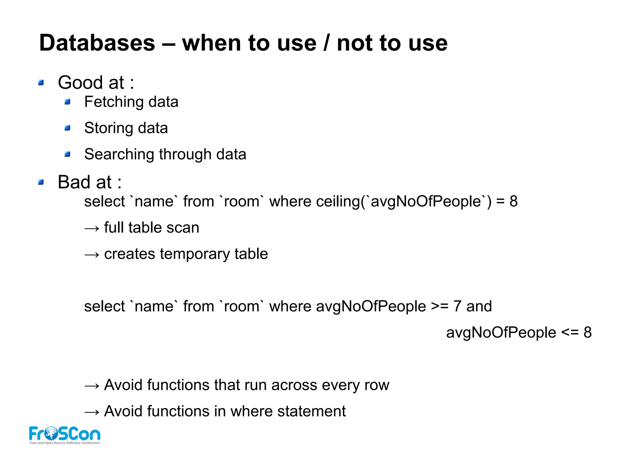 Databases – when to use / not to use
Good at :
Fetching data
Storing data
Searching through data
Bad at :
select `name` from `room` where ceiling(`avgNoOfPeople`) = 8
→ full table scan
→ creates temporary table
select `name` from `room` where avgNoOfPeople >= 7 and
avgNoOfPeople <= 8
→ Avoid functions that run across every row
→ Avoid functions in where statement
 