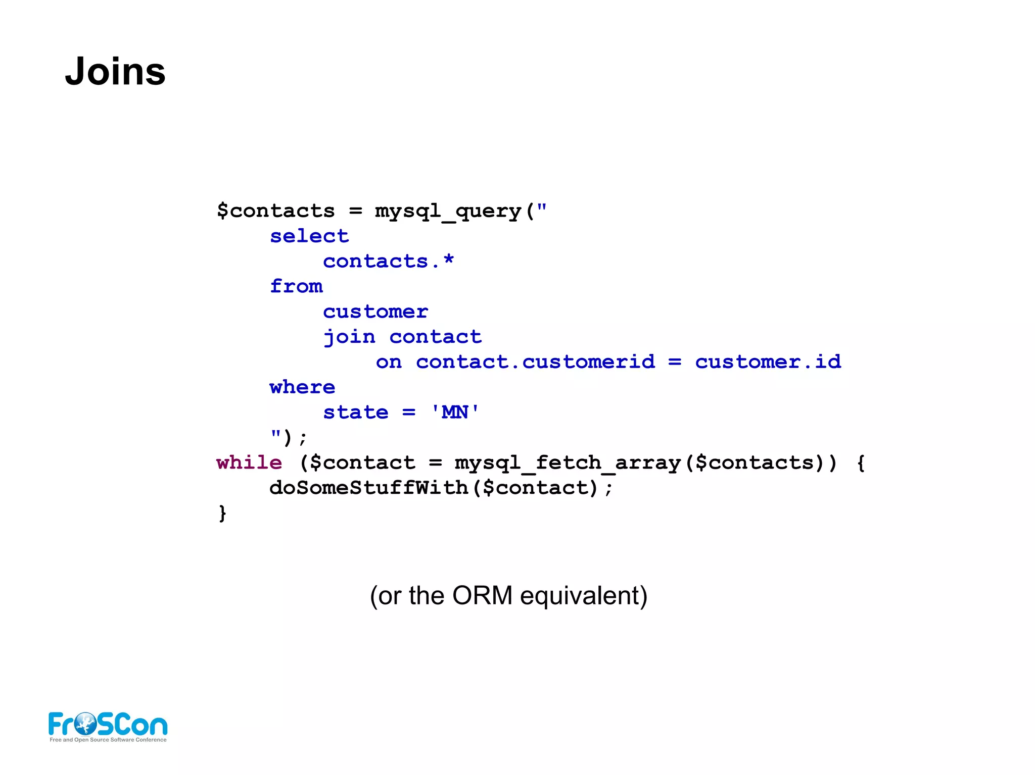 Joins
$contacts = mysql_query("
select
contacts.*
from
customer
join contact
on contact.customerid = customer.id
where
state = 'MN'
");
while ($contact = mysql_fetch_array($contacts)) {
doSomeStuffWith($contact);
}
(or the ORM equivalent)
 