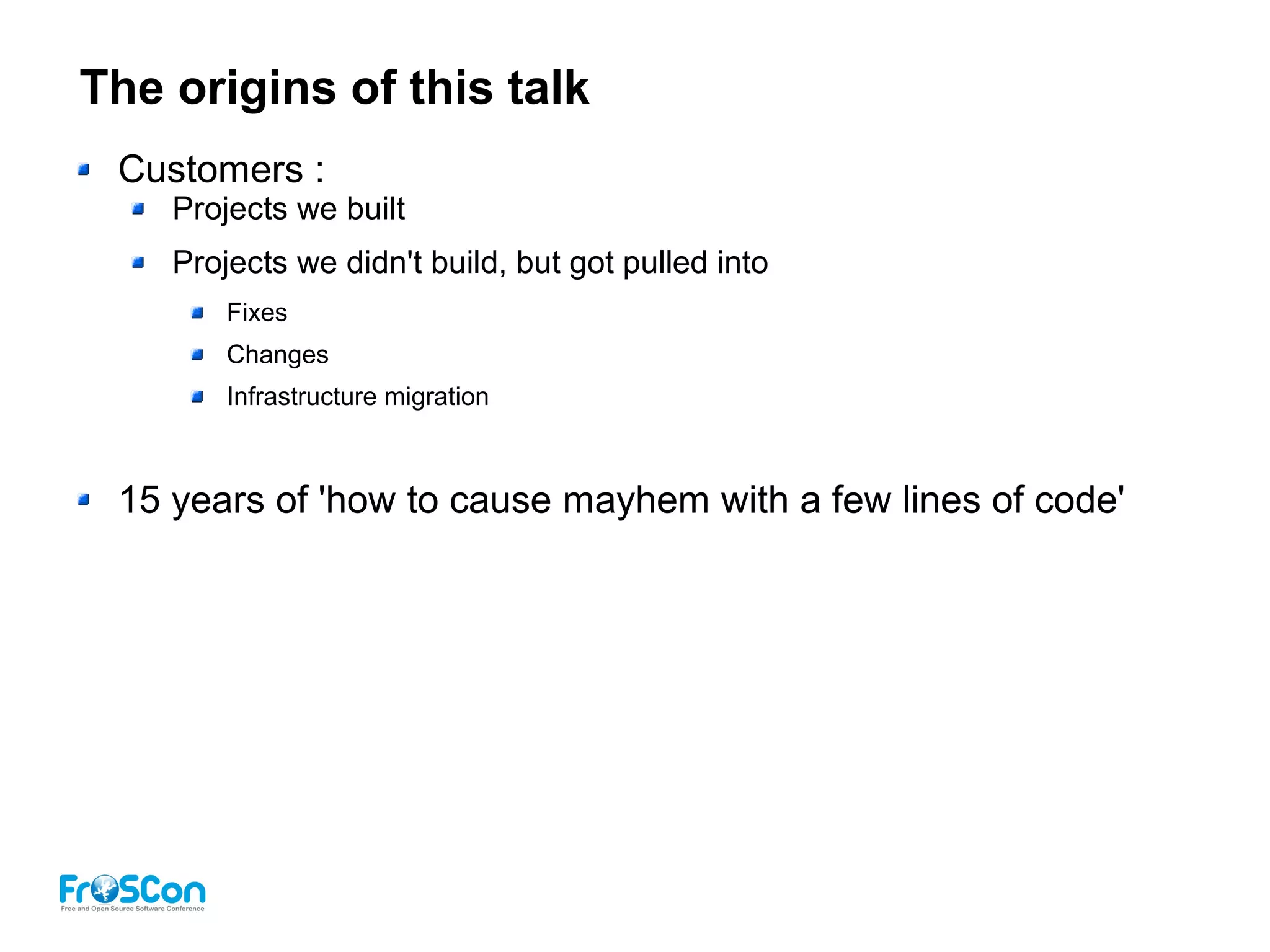 The origins of this talk
Customers :
Projects we built
Projects we didn't build, but got pulled into
Fixes
Changes
Infrastructure migration
15 years of 'how to cause mayhem with a few lines of code'
 