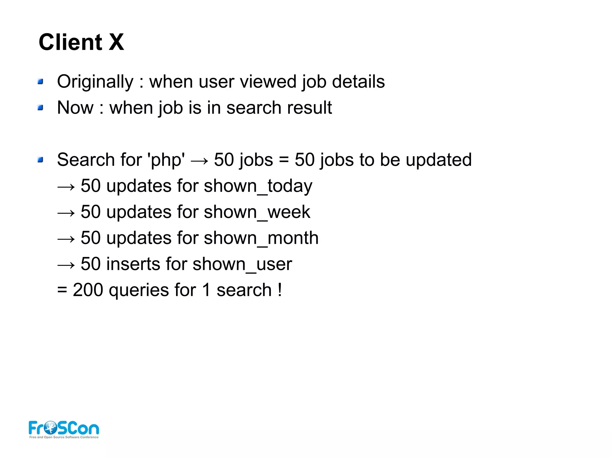 Client X
Originally : when user viewed job details
Now : when job is in search result
Search for 'php' → 50 jobs = 50 jobs to be updated
→ 50 updates for shown_today
→ 50 updates for shown_week
→ 50 updates for shown_month
→ 50 inserts for shown_user
= 200 queries for 1 search !
 