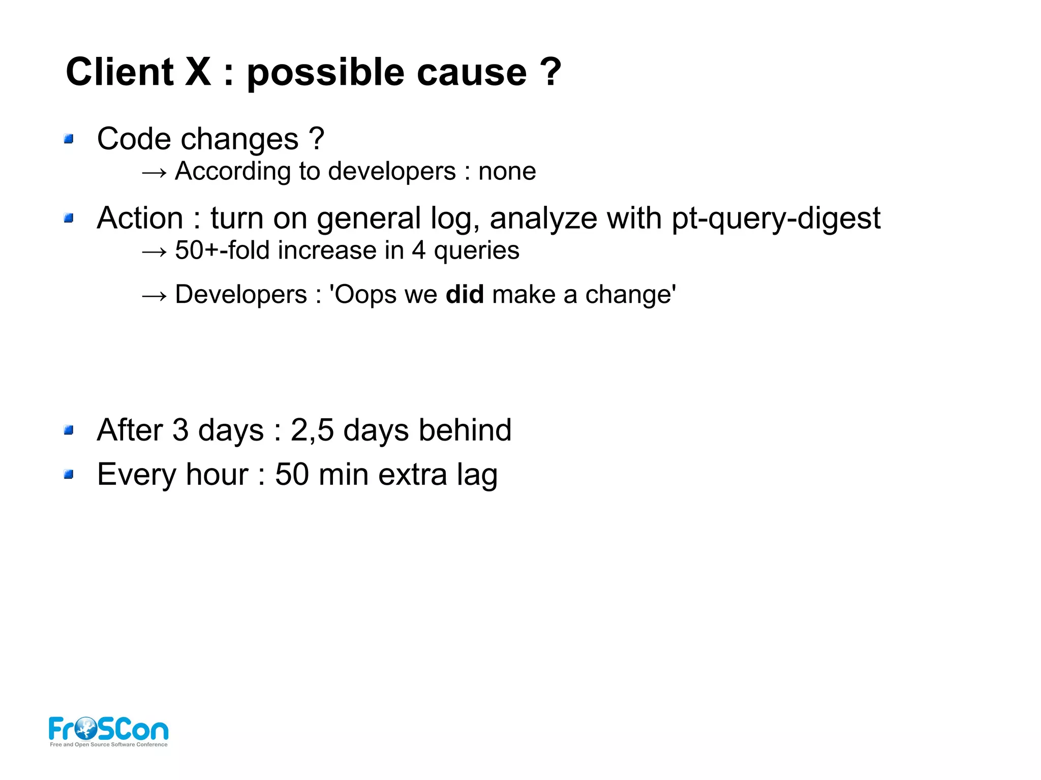 Client X : possible cause ?
Code changes ?
→ According to developers : none
Action : turn on general log, analyze with pt-query-digest
→ 50+-fold increase in 4 queries
→ Developers : 'Oops we did make a change'
After 3 days : 2,5 days behind
Every hour : 50 min extra lag
 