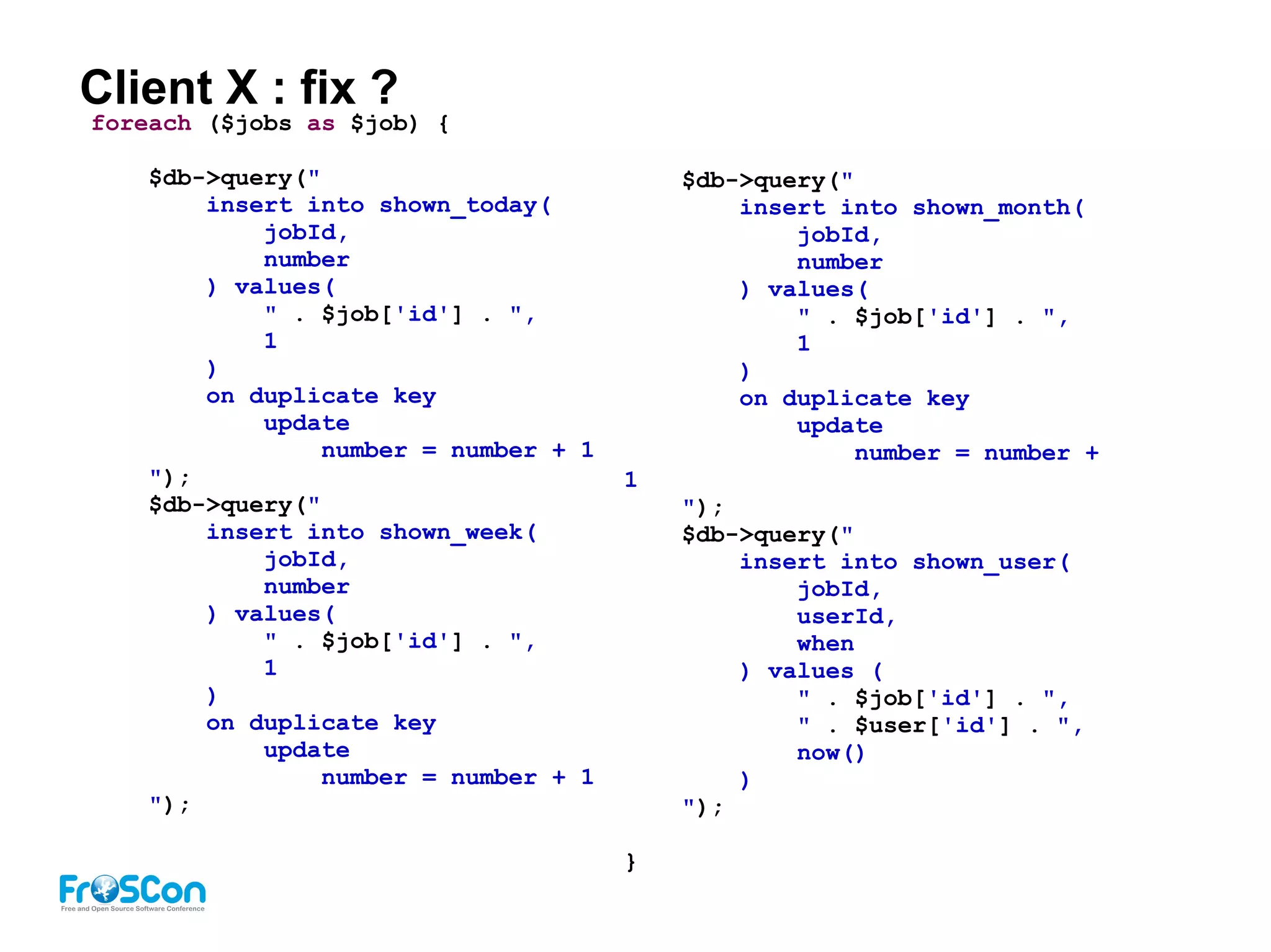 Client X : fix ?
foreach ($jobs as $job) {
$db->query("
insert into shown_today(
jobId,
number
) values(
" . $job['id'] . ",
1
)
on duplicate key
update
number = number + 1
");
$db->query("
insert into shown_week(
jobId,
number
) values(
" . $job['id'] . ",
1
)
on duplicate key
update
number = number + 1
");
$db->query("
insert into shown_month(
jobId,
number
) values(
" . $job['id'] . ",
1
)
on duplicate key
update
number = number +
1
");
$db->query("
insert into shown_user(
jobId,
userId,
when
) values (
" . $job['id'] . ",
" . $user['id'] . ",
now()
)
");
}
 