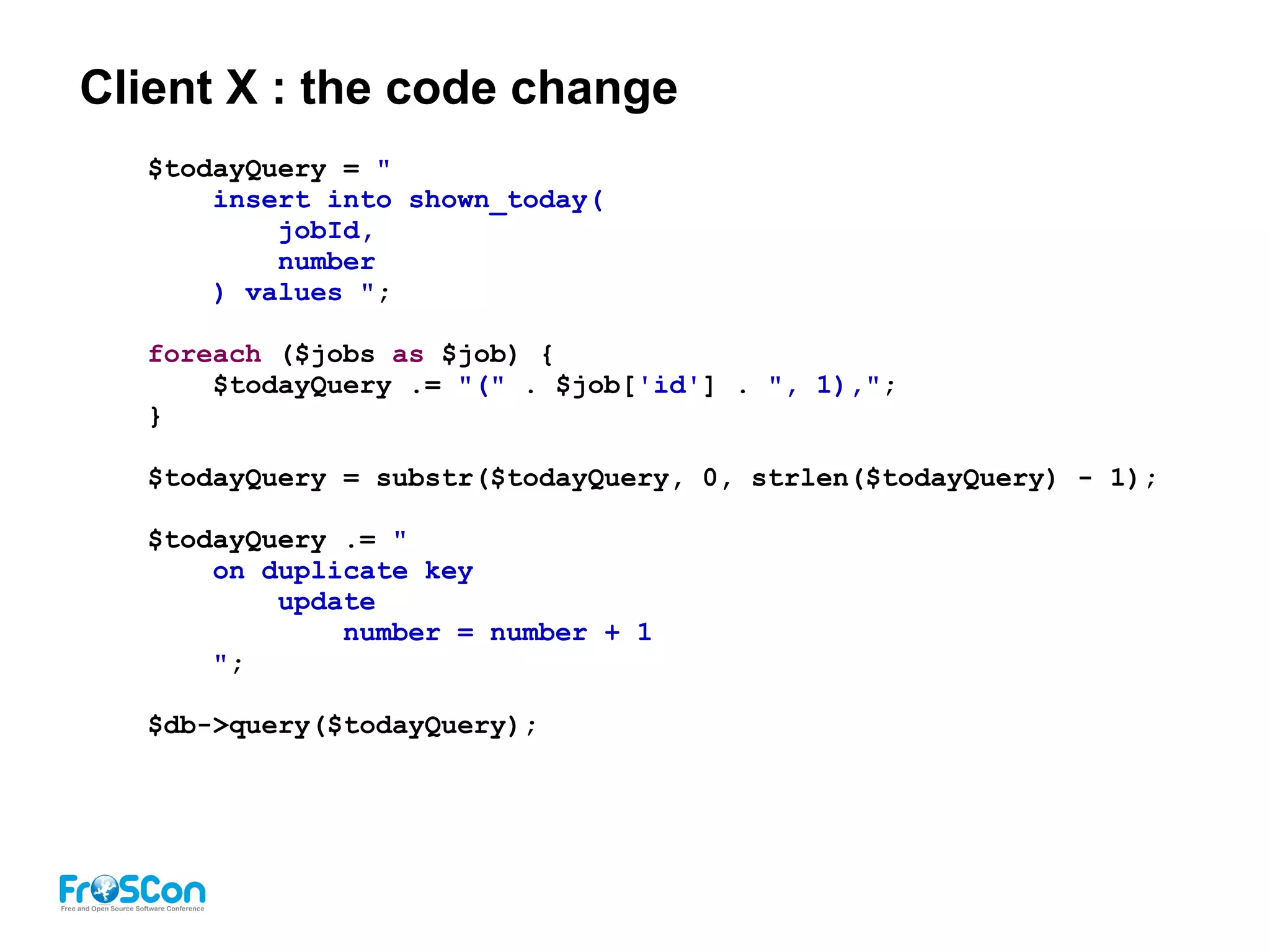 Client X : the code change
$todayQuery = "
insert into shown_today(
jobId,
number
) values ";
foreach ($jobs as $job) {
$todayQuery .= "(" . $job['id'] . ", 1),";
}
$todayQuery = substr($todayQuery, 0, strlen($todayQuery) - 1);
$todayQuery .= "
on duplicate key
update
number = number + 1
";
$db->query($todayQuery);
 