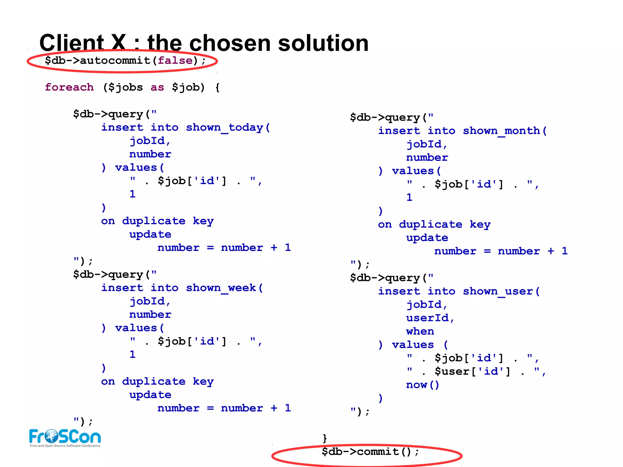 Client X : the chosen solution
$db->autocommit(false);
foreach ($jobs as $job) {
$db->query("
insert into shown_today(
jobId,
number
) values(
" . $job['id'] . ",
1
)
on duplicate key
update
number = number + 1
");
$db->query("
insert into shown_week(
jobId,
number
) values(
" . $job['id'] . ",
1
)
on duplicate key
update
number = number + 1
");
$db->query("
insert into shown_month(
jobId,
number
) values(
" . $job['id'] . ",
1
)
on duplicate key
update
number = number + 1
");
$db->query("
insert into shown_user(
jobId,
userId,
when
) values (
" . $job['id'] . ",
" . $user['id'] . ",
now()
)
");
}
$db->commit();
 