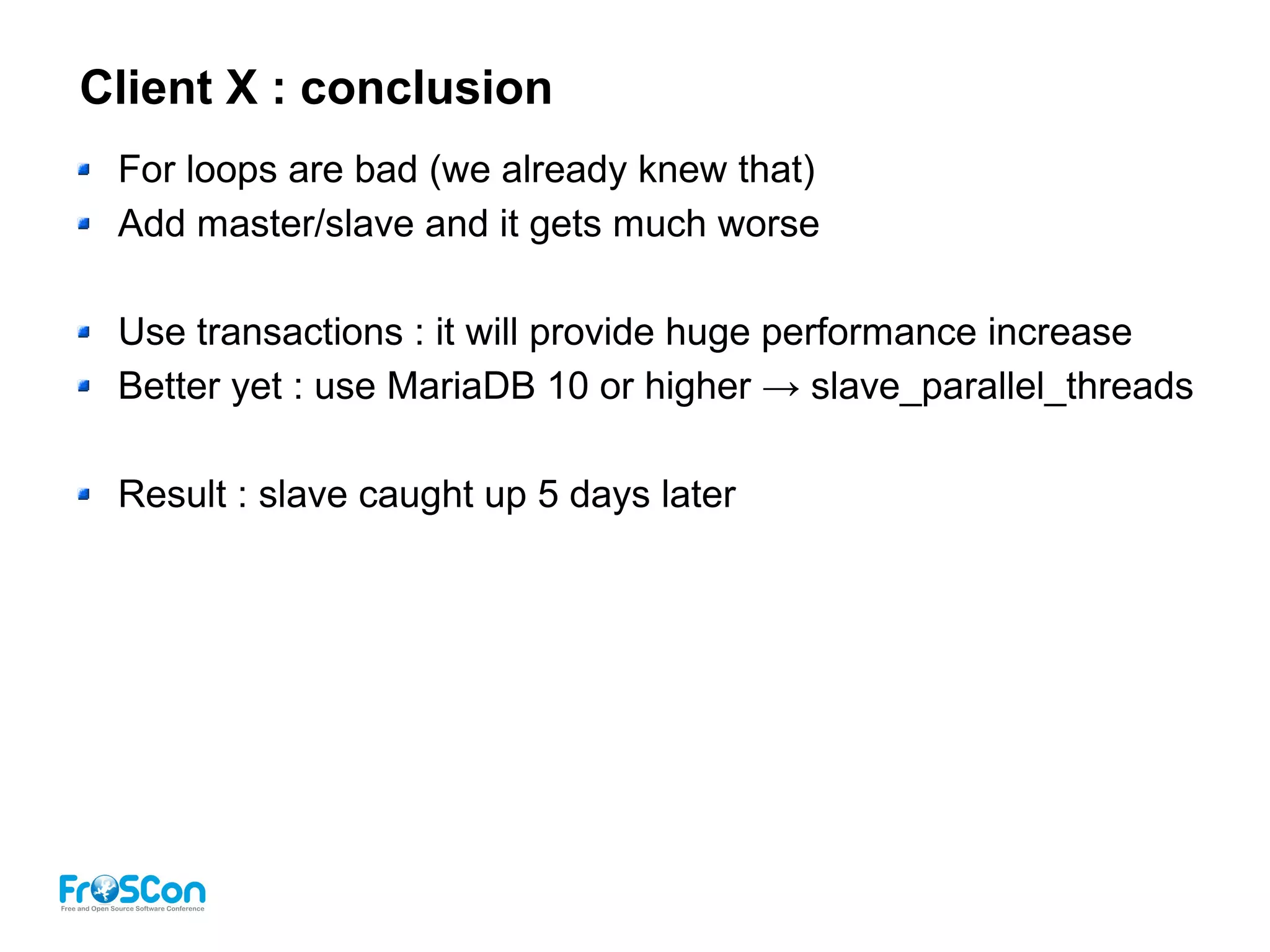 Client X : conclusion
For loops are bad (we already knew that)
Add master/slave and it gets much worse
Use transactions : it will provide huge performance increase
Better yet : use MariaDB 10 or higher → slave_parallel_threads
Result : slave caught up 5 days later
 