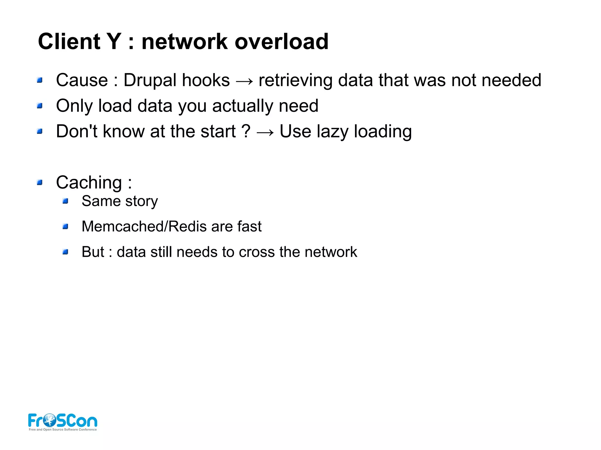 Client Y : network overload
Cause : Drupal hooks → retrieving data that was not needed
Only load data you actually need
Don't know at the start ? → Use lazy loading
Caching :
Same story
Memcached/Redis are fast
But : data still needs to cross the network
 