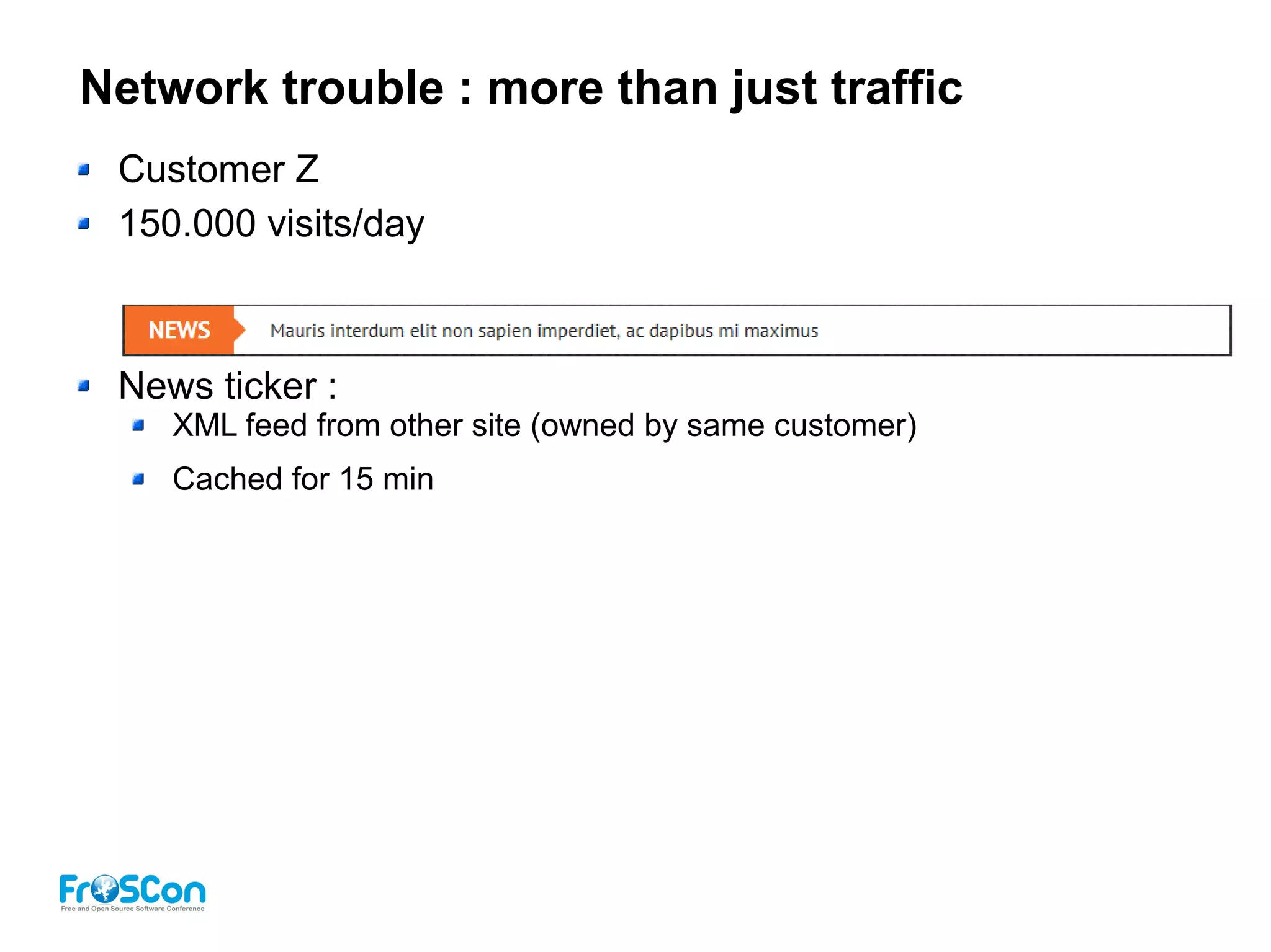 Network trouble : more than just traffic
Customer Z
150.000 visits/day
News ticker :
XML feed from other site (owned by same customer)
Cached for 15 min
 