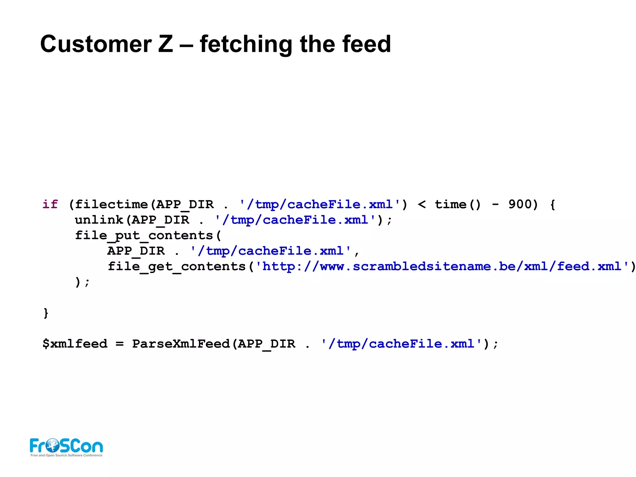 Customer Z – fetching the feed
if (filectime(APP_DIR . '/tmp/cacheFile.xml') < time() - 900) {
unlink(APP_DIR . '/tmp/cacheFile.xml');
file_put_contents(
APP_DIR . '/tmp/cacheFile.xml',
file_get_contents('http://www.scrambledsitename.be/xml/feed.xml')
);
}
$xmlfeed = ParseXmlFeed(APP_DIR . '/tmp/cacheFile.xml');
 