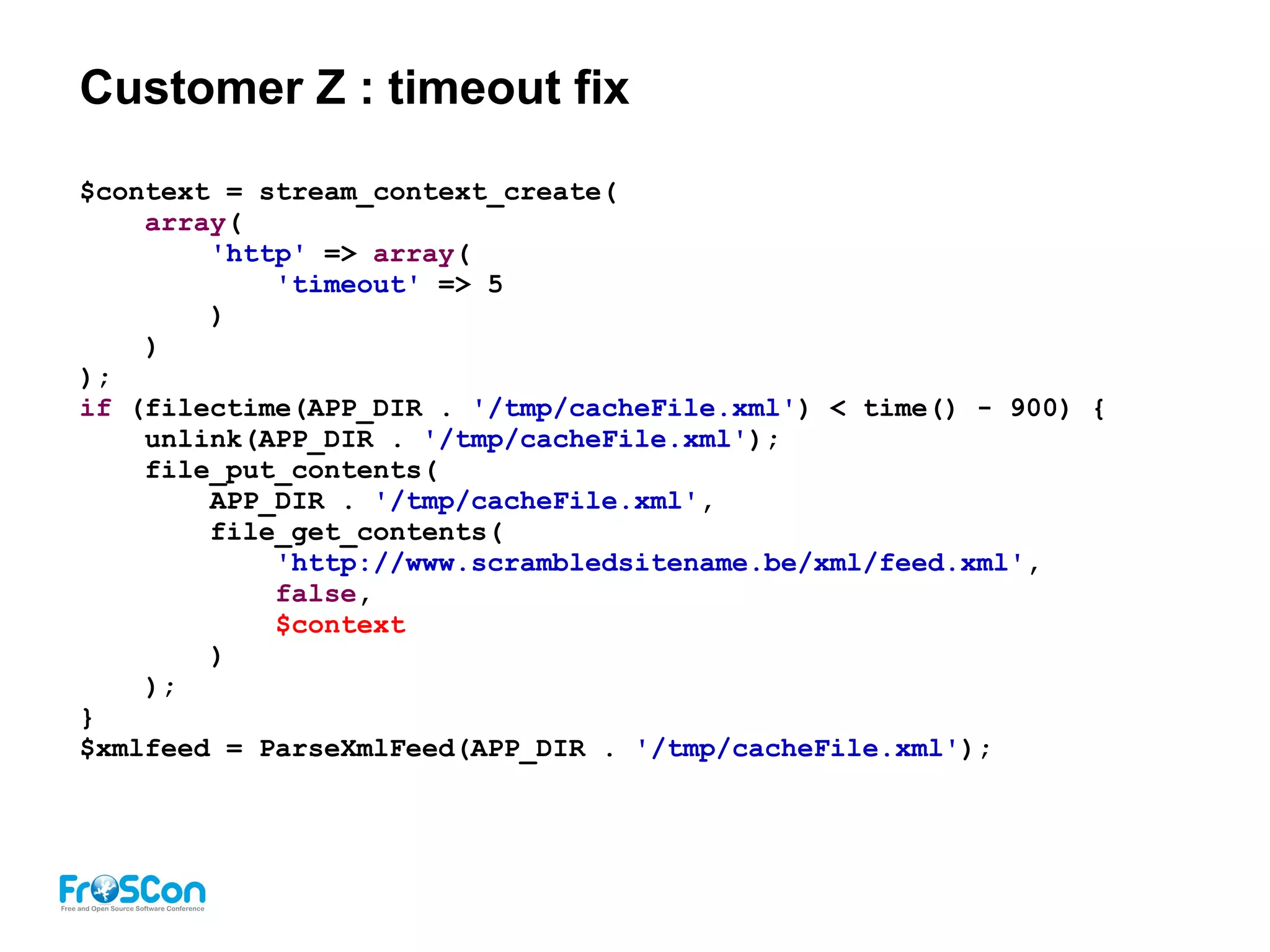 Customer Z : timeout fix
$context = stream_context_create(
array(
'http' => array(
'timeout' => 5
)
)
);
if (filectime(APP_DIR . '/tmp/cacheFile.xml') < time() - 900) {
unlink(APP_DIR . '/tmp/cacheFile.xml');
file_put_contents(
APP_DIR . '/tmp/cacheFile.xml',
file_get_contents(
'http://www.scrambledsitename.be/xml/feed.xml',
false,
$context
)
);
}
$xmlfeed = ParseXmlFeed(APP_DIR . '/tmp/cacheFile.xml');
 