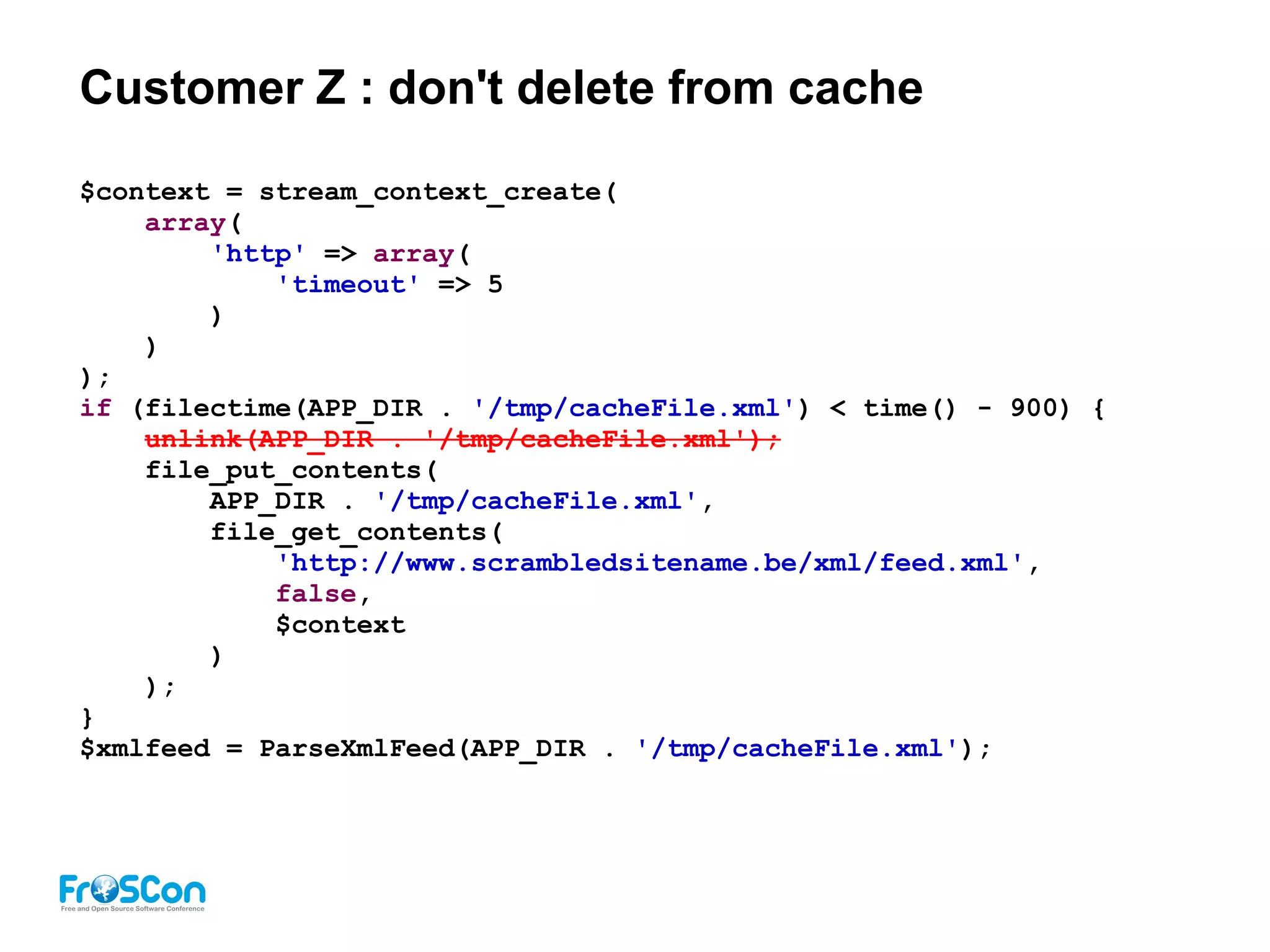 Customer Z : don't delete from cache
$context = stream_context_create(
array(
'http' => array(
'timeout' => 5
)
)
);
if (filectime(APP_DIR . '/tmp/cacheFile.xml') < time() - 900) {
unlink(APP_DIR . '/tmp/cacheFile.xml');
file_put_contents(
APP_DIR . '/tmp/cacheFile.xml',
file_get_contents(
'http://www.scrambledsitename.be/xml/feed.xml',
false,
$context
)
);
}
$xmlfeed = ParseXmlFeed(APP_DIR . '/tmp/cacheFile.xml');
 