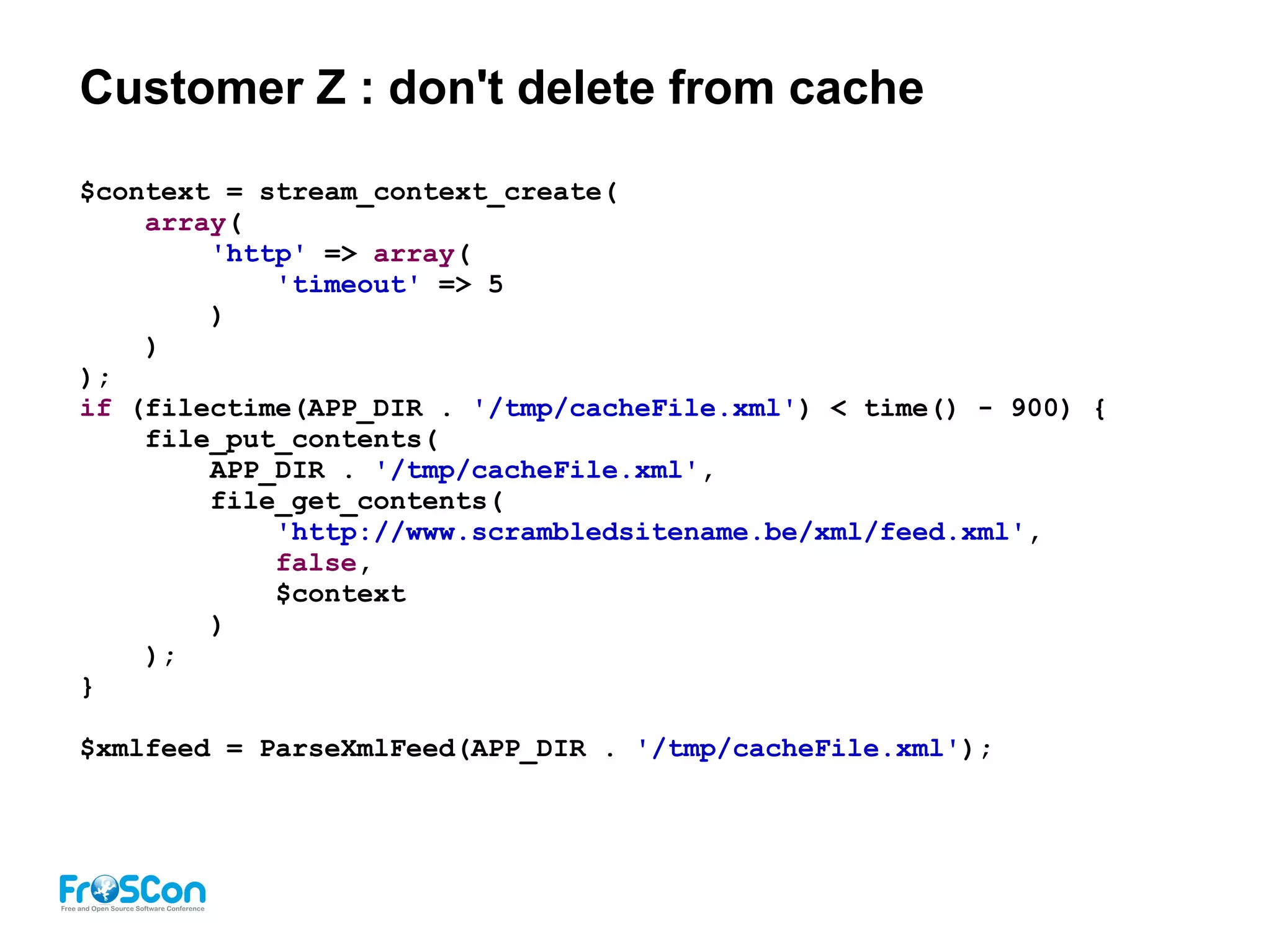 Customer Z : don't delete from cache
$context = stream_context_create(
array(
'http' => array(
'timeout' => 5
)
)
);
if (filectime(APP_DIR . '/tmp/cacheFile.xml') < time() - 900) {
file_put_contents(
APP_DIR . '/tmp/cacheFile.xml',
file_get_contents(
'http://www.scrambledsitename.be/xml/feed.xml',
false,
$context
)
);
}
$xmlfeed = ParseXmlFeed(APP_DIR . '/tmp/cacheFile.xml');
 
