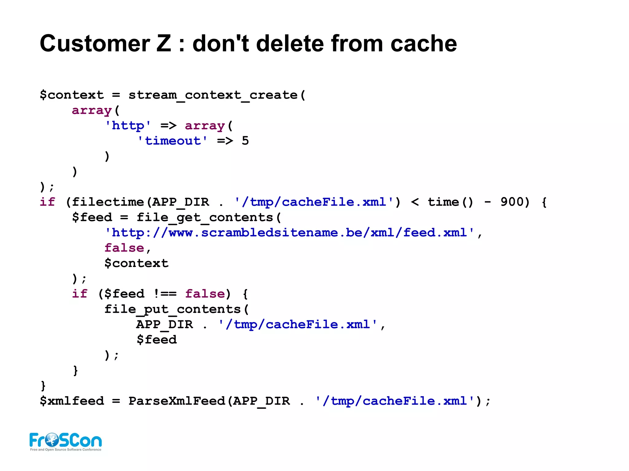 Customer Z : don't delete from cache
$context = stream_context_create(
array(
'http' => array(
'timeout' => 5
)
)
);
if (filectime(APP_DIR . '/tmp/cacheFile.xml') < time() - 900) {
$feed = file_get_contents(
'http://www.scrambledsitename.be/xml/feed.xml',
false,
$context
);
if ($feed !== false) {
file_put_contents(
APP_DIR . '/tmp/cacheFile.xml',
$feed
);
}
}
$xmlfeed = ParseXmlFeed(APP_DIR . '/tmp/cacheFile.xml');
 