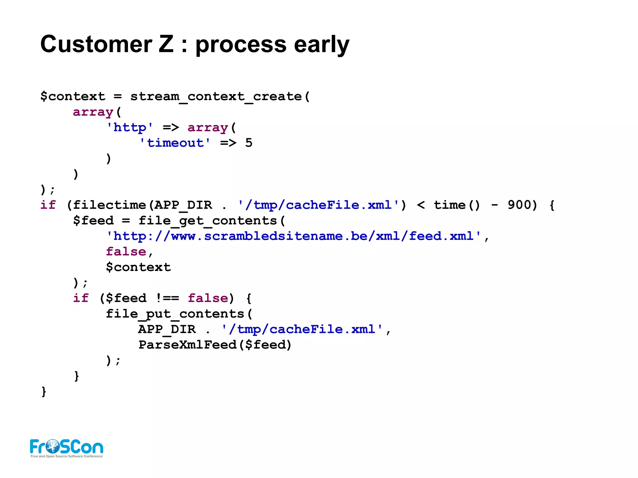 Customer Z : process early
$context = stream_context_create(
array(
'http' => array(
'timeout' => 5
)
)
);
if (filectime(APP_DIR . '/tmp/cacheFile.xml') < time() - 900) {
$feed = file_get_contents(
'http://www.scrambledsitename.be/xml/feed.xml',
false,
$context
);
if ($feed !== false) {
file_put_contents(
APP_DIR . '/tmp/cacheFile.xml',
ParseXmlFeed($feed)
);
}
}
 