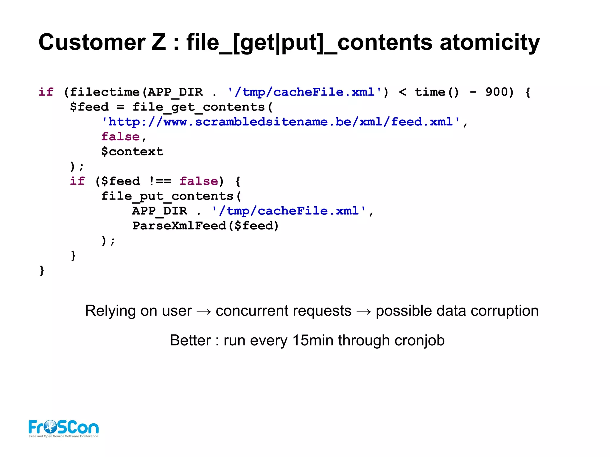 Customer Z : file_[get|put]_contents atomicity
if (filectime(APP_DIR . '/tmp/cacheFile.xml') < time() - 900) {
$feed = file_get_contents(
'http://www.scrambledsitename.be/xml/feed.xml',
false,
$context
);
if ($feed !== false) {
file_put_contents(
APP_DIR . '/tmp/cacheFile.xml',
ParseXmlFeed($feed)
);
}
}
Relying on user → concurrent requests → possible data corruption
Better : run every 15min through cronjob
 
