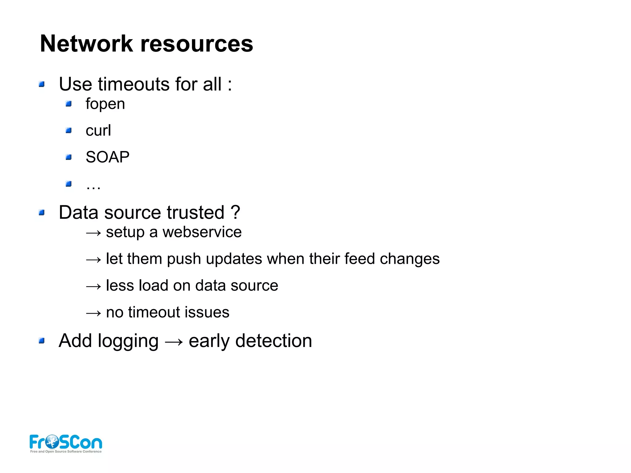 Network resources
Use timeouts for all :
fopen
curl
SOAP
…
Data source trusted ?
→ setup a webservice
→ let them push updates when their feed changes
→ less load on data source
→ no timeout issues
Add logging → early detection
 