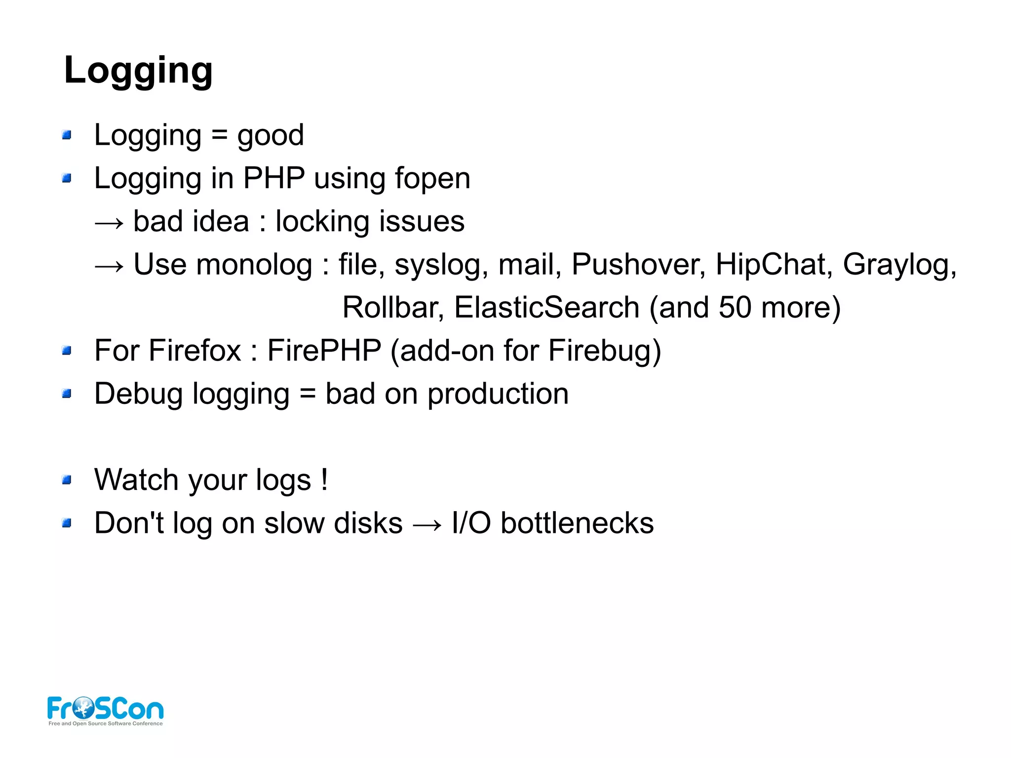 Logging
Logging = good
Logging in PHP using fopen
→ bad idea : locking issues
→ Use monolog : file, syslog, mail, Pushover, HipChat, Graylog,
Rollbar, ElasticSearch (and 50 more)
For Firefox : FirePHP (add-on for Firebug)
Debug logging = bad on production
Watch your logs !
Don't log on slow disks → I/O bottlenecks
 