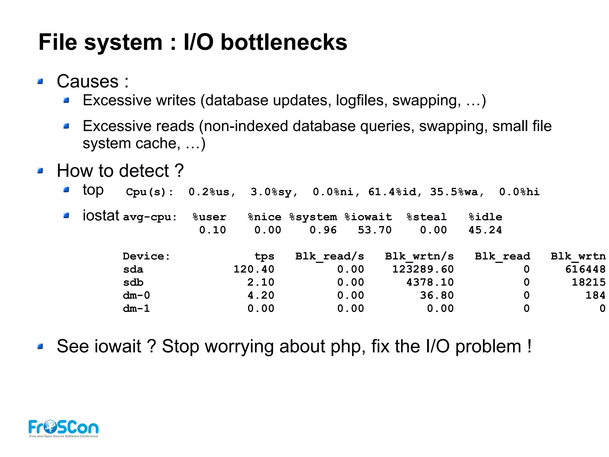 File system : I/O bottlenecks
Causes :
Excessive writes (database updates, logfiles, swapping, …)
Excessive reads (non-indexed database queries, swapping, small file
system cache, …)
How to detect ?
top
iostat
See iowait ? Stop worrying about php, fix the I/O problem !
Cpu(s): 0.2%us, 3.0%sy, 0.0%ni, 61.4%id, 35.5%wa, 0.0%hi
avg-cpu: %user %nice %system %iowait %steal %idle
0.10 0.00 0.96 53.70 0.00 45.24
Device: tps Blk_read/s Blk_wrtn/s Blk_read Blk_wrtn
sda 120.40 0.00 123289.60 0 616448
sdb 2.10 0.00 4378.10 0 18215
dm-0 4.20 0.00 36.80 0 184
dm-1 0.00 0.00 0.00 0 0
 