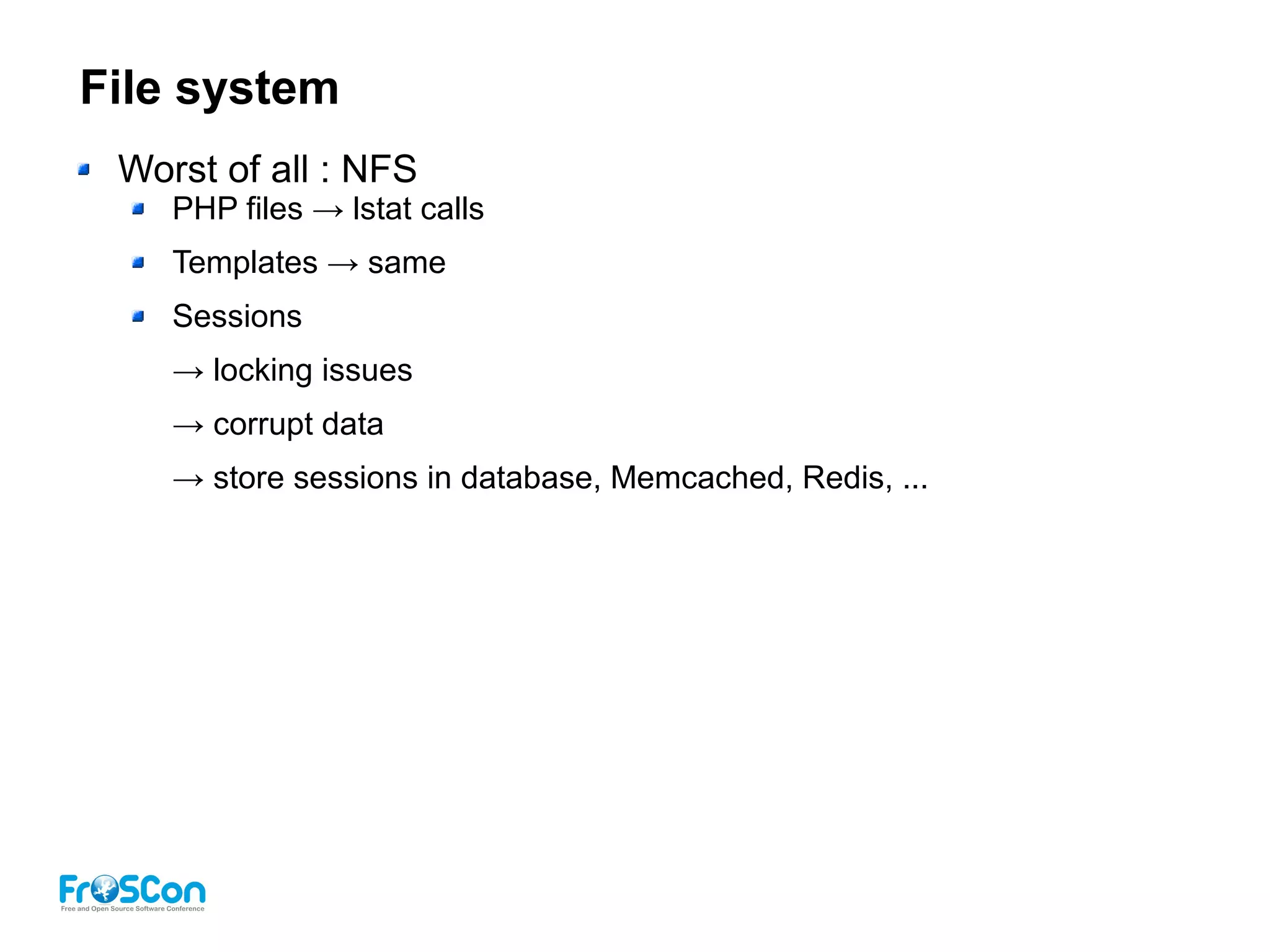 File system
Worst of all : NFS
PHP files → lstat calls
Templates → same
Sessions
→ locking issues
→ corrupt data
→ store sessions in database, Memcached, Redis, ...
 
