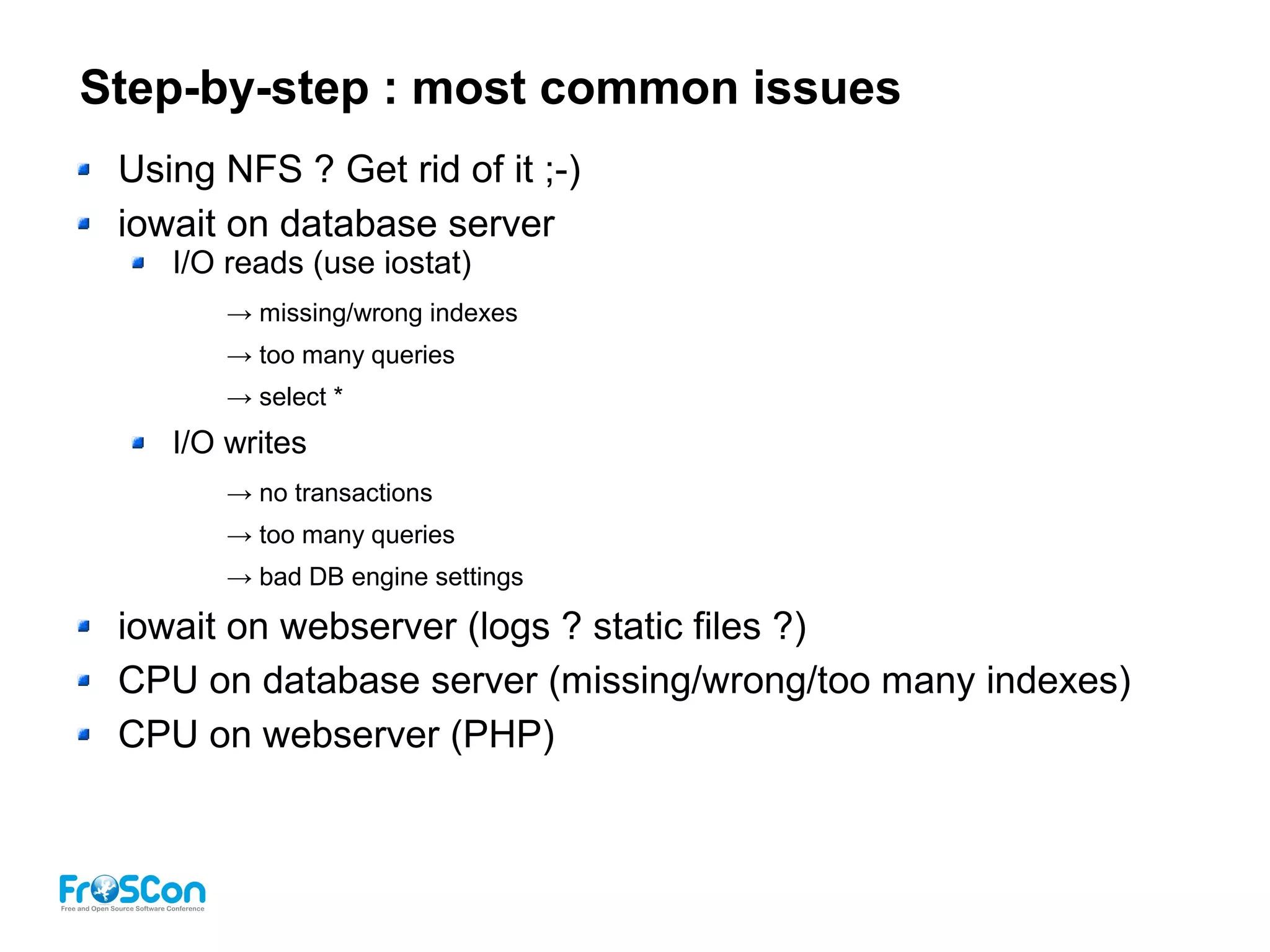 Step-by-step : most common issues
Using NFS ? Get rid of it ;-)
iowait on database server
I/O reads (use iostat)
→ missing/wrong indexes
→ too many queries
→ select *
I/O writes
→ no transactions
→ too many queries
→ bad DB engine settings
iowait on webserver (logs ? static files ?)
CPU on database server (missing/wrong/too many indexes)
CPU on webserver (PHP)
 