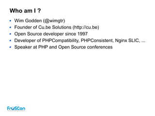 Who am I ?
Wim Godden (@wimgtr)
Founder of Cu.be Solutions (http://cu.be)
Open Source developer since 1997
Developer of PHPCompatibility, PHPConsistent, Nginx SLIC, ...
Speaker at PHP and Open Source conferences
 