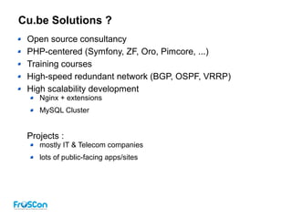 Cu.be Solutions ?
Open source consultancy
PHP-centered (Symfony, ZF, Oro, Pimcore, ...)
Training courses
High-speed redundant network (BGP, OSPF, VRRP)
High scalability development
Nginx + extensions
MySQL Cluster
Projects :
mostly IT & Telecom companies
lots of public-facing apps/sites
 
