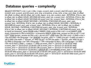 Database queries – complexity
SELECT DISTINCT n.nid, n.uid, n.title, n.type, e.event_start, e.event_start AS event_start_orig,
e.event_end, e.event_end AS event_end_orig, e.timezone, e.has_time, e.has_end_date, tz.offset
AS offset, tz.offset_dst AS offset_dst, tz.dst_region, tz.is_dst, e.event_start - INTERVAL IF(tz.is_dst,
tz.offset_dst, tz.offset) HOUR_SECOND AS event_start_utc, e.event_end - INTERVAL IF(tz.is_dst,
tz.offset_dst, tz.offset) HOUR_SECOND AS event_end_utc, e.event_start - INTERVAL IF(tz.is_dst,
tz.offset_dst, tz.offset) HOUR_SECOND + INTERVAL 0 SECOND AS event_start_user,
e.event_end - INTERVAL IF(tz.is_dst, tz.offset_dst, tz.offset) HOUR_SECOND + INTERVAL 0
SECOND AS event_end_user, e.event_start - INTERVAL IF(tz.is_dst, tz.offset_dst, tz.offset)
HOUR_SECOND + INTERVAL 0 SECOND AS event_start_site, e.event_end - INTERVAL
IF(tz.is_dst, tz.offset_dst, tz.offset) HOUR_SECOND + INTERVAL 0 SECOND AS event_end_site,
tz.name as timezone_name FROM node n INNER JOIN event e ON n.nid = e.nid INNER JOIN
event_timezones tz ON tz.timezone = e.timezone INNER JOIN node_access na ON na.nid = n.nid
LEFT JOIN domain_access da ON n.nid = da.nid LEFT JOIN node i18n ON n.tnid > 0 AND n.tnid =
i18n.tnid AND i18n.language = 'en' WHERE (na.grant_view >= 1 AND ((na.gid = 0 AND na.realm =
'all'))) AND ((da.realm = "domain_id" AND da.gid = 4) OR (da.realm = "domain_site" AND da.gid =
0)) AND (n.language ='en' OR n.language ='' OR n.language IS NULL OR n.language = 'is' AND
i18n.nid IS NULL) AND ( n.status = 1 AND ((e.event_start >= '2010-01-31 00:00:00' AND
e.event_start <= '2010-03-01 23:59:59') OR (e.event_end >= '2010-01-31 00:00:00' AND
e.event_end <= '2010-03-01 23:59:59') OR (e.event_start <= '2010-01-31 00:00:00' AND
e.event_end >= '2010-03-01 23:59:59')) ) GROUP BY n.nid HAVING (event_start >= '2010-02-01
00:00:00' AND event_start <= '2010-02-28 23:59:59') OR (event_end >= '2010-02-01 00:00:00' AND
event_end <= '2010-02-28 23:59:59') OR (event_start <= '2010-02-01 00:00:00' AND event_end >=
'2010-02-28 23:59:59') ORDER BY event_start ASC;
 