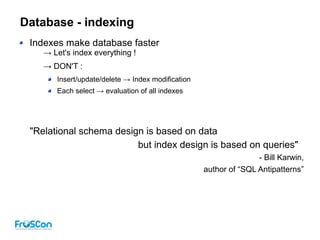Database - indexing
Indexes make database faster
→ Let's index everything !
→ DON'T :
Insert/update/delete → Index modification
Each select → evaluation of all indexes
"Relational schema design is based on data
but index design is based on queries"
- Bill Karwin,
author of “SQL Antipatterns”
 