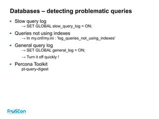 Databases – detecting problematic queries
Slow query log
→ SET GLOBAL slow_query_log = ON;
Queries not using indexes
→ In my.cnf/my.ini : 'log_queries_not_using_indexes'
General query log
→ SET GLOBAL general_log = ON;
→ Turn it off quickly !
Percona Toolkit
pt-query-digest
 