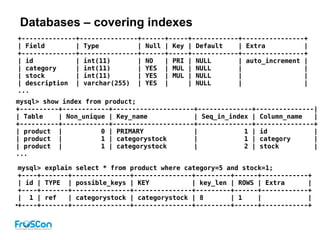 Databases – covering indexes
mysql> explain select * from product where category=5 and stock=1;
+----+-------+---------------+---------------+---------+------+------------+
| id | TYPE | possible_keys | KEY | key_len | ROWS | Extra |
+----+-------+---------------+---------------+---------+------+------------+
| 1 | ref | categorystock | categorystock | 8 | 1 | |
●+----+-------+---------------+---------------+---------+------+------------+
+--------------+---------------+------+-----+------------+----------------+
| Field | Type | Null | Key | Default | Extra |
+--------------+---------------+------+-----+------------+----------------+
| id | int(11) | NO | PRI | NULL | auto_increment |
| category | int(11) | YES | MUL | NULL | |
| stock | int(11) | YES | MUL | NULL | |
| description | varchar(255) | YES | | NULL | |
...
mysql> show index from product;
+----------+------------+---------------------+--------------+---------------|
| Table | Non_unique | Key_name | Seq_in_index | Column_name |
+----------+------------+---------------------+--------------+---------------+
| product | 0 | PRIMARY | 1 | id |
| product | 1 | categorystock | 1 | category |
| product | 1 | categorystock | 2 | stock |
...
 