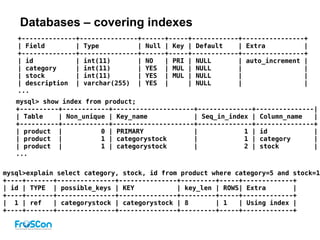 Databases – covering indexes
mysql>explain select category, stock, id from product where category=5 and stock=1;
+----+-------+---------------+---------------+---------+-----+-------------+
| id | TYPE | possible_keys | KEY | key_len | ROWS| Extra |
+----+-------+---------------+---------------+---------+-----+-------------+
| 1 | ref | categorystock | categorystock | 8 | 1 | Using index |
+----+-------+---------------+---------------+---------+-----+-------------+
+--------------+---------------+------+-----+------------+----------------+
| Field | Type | Null | Key | Default | Extra |
+--------------+---------------+------+-----+------------+----------------+
| id | int(11) | NO | PRI | NULL | auto_increment |
| category | int(11) | YES | MUL | NULL | |
| stock | int(11) | YES | MUL | NULL | |
| description | varchar(255) | YES | | NULL | |
...
mysql> show index from product;
+----------+------------+---------------------+--------------+---------------|
| Table | Non_unique | Key_name | Seq_in_index | Column_name |
+----------+------------+---------------------+--------------+---------------+
| product | 0 | PRIMARY | 1 | id |
| product | 1 | categorystock | 1 | category |
| product | 1 | categorystock | 2 | stock |
...
 