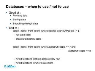 Databases – when to use / not to use
Good at :
Fetching data
Storing data
Searching through data
Bad at :
select `name` from `room` where ceiling(`avgNoOfPeople`) = 8
→ full table scan
→ creates temporary table
select `name` from `room` where avgNoOfPeople >= 7 and
avgNoOfPeople <= 8
→ Avoid functions that run across every row
→ Avoid functions in where statement
 