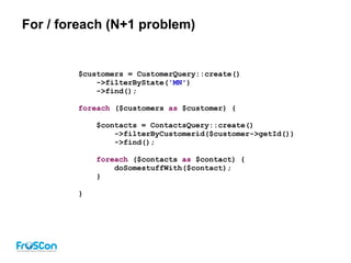 For / foreach (N+1 problem)
$customers = CustomerQuery::create()
->filterByState('MN')
->find();
foreach ($customers as $customer) {
$contacts = ContactsQuery::create()
->filterByCustomerid($customer->getId())
->find();
foreach ($contacts as $contact) {
doSomestuffWith($contact);
}
}
 