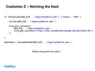 Customer Z – fetching the feed
if (filectime(APP_DIR . '/tmp/cacheFile.xml') < time() - 900) {
unlink(APP_DIR . '/tmp/cacheFile.xml');
file_put_contents(
APP_DIR . '/tmp/cacheFile.xml',
file_get_contents('http://www.scrambledsitename.be/xml/feed.xml')
);
}
$xmlfeed = ParseXmlFeed(APP_DIR . '/tmp/cacheFile.xml');
What's wrong with this code ?
 