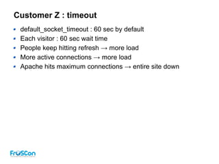 Customer Z : timeout
default_socket_timeout : 60 sec by default
Each visitor : 60 sec wait time
People keep hitting refresh → more load
More active connections → more load
Apache hits maximum connections → entire site down
 