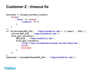 Customer Z : timeout fix
$context = stream_context_create(
array(
'http' => array(
'timeout' => 5
)
)
);
if (filectime(APP_DIR . '/tmp/cacheFile.xml') < time() - 900) {
unlink(APP_DIR . '/tmp/cacheFile.xml');
file_put_contents(
APP_DIR . '/tmp/cacheFile.xml',
file_get_contents(
'http://www.scrambledsitename.be/xml/feed.xml',
false,
$context
)
);
}
$xmlfeed = ParseXmlFeed(APP_DIR . '/tmp/cacheFile.xml');
 